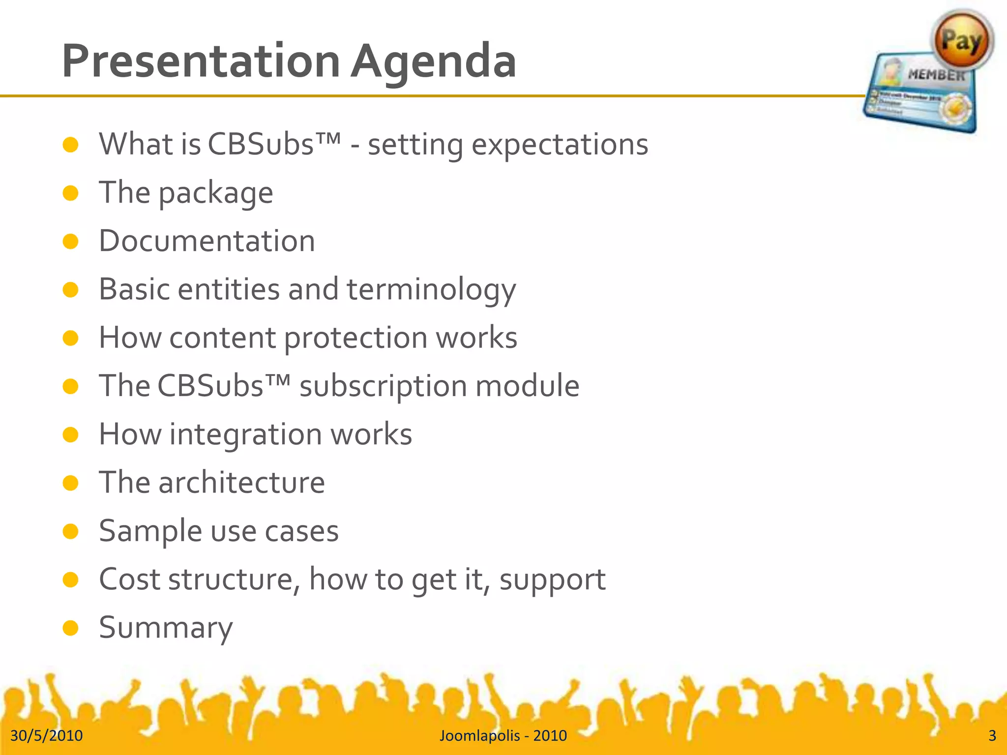 Presentation AgendaWhat is CBSubs™ - setting expectationsThe packageDocumentationBasic entities and terminologyHow content protection worksThe CBSubs™ subscription moduleHow integration worksThe architectureSample use casesCost structure, how to get it, supportSummary30/5/20103Joomlapolis - 2010