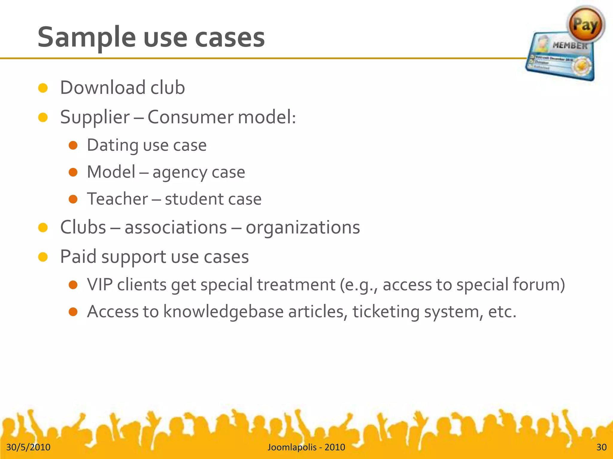 Sample use casesDownload clubSupplier – Consumer model:Dating use caseModel – agency caseTeacher – student caseClubs – associations – organizationsPaid support use casesVIP clients get special treatment (e.g., access to special forum)Access to knowledgebase articles, ticketing system, etc.30/5/2010Joomlapolis - 201030