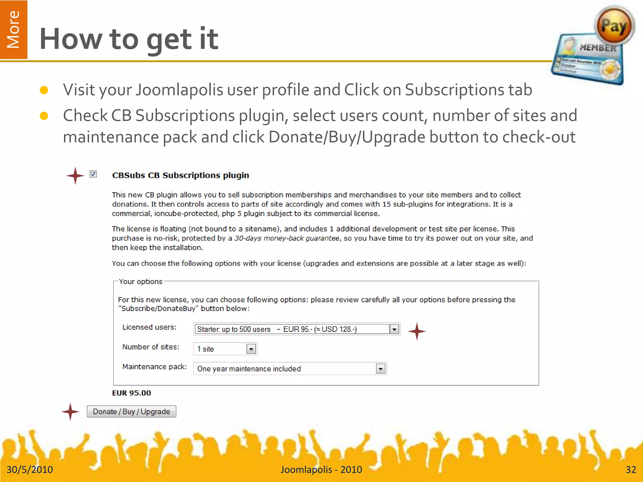 How to get itVisit your Joomlapolis user profile and Click on Subscriptions tabCheck CB Subscriptions plugin, select users count, number of sites and maintenance pack and click Donate/Buy/Upgrade button to check-out30/5/2010Joomlapolis - 201032