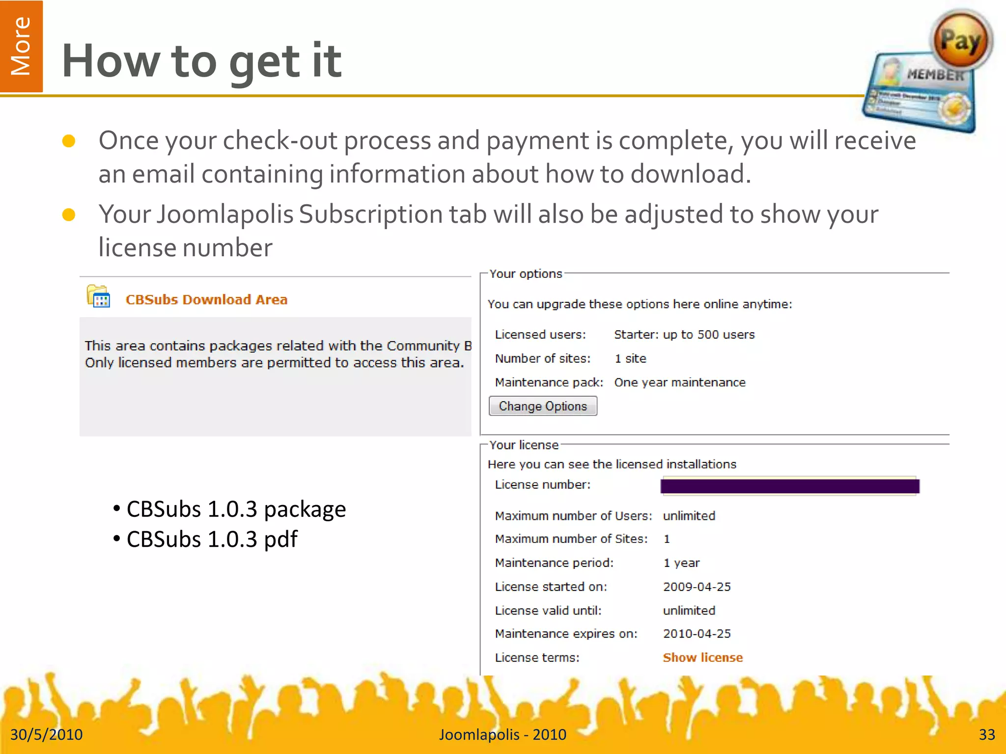 How to get itOnce your check-out process and payment is complete, you will receive an email containing information about how to download.Your Joomlapolis Subscription tab will also be adjusted to show your licensenumber30/5/2010Joomlapolis - 201033 CBSubs 1.0.3 package