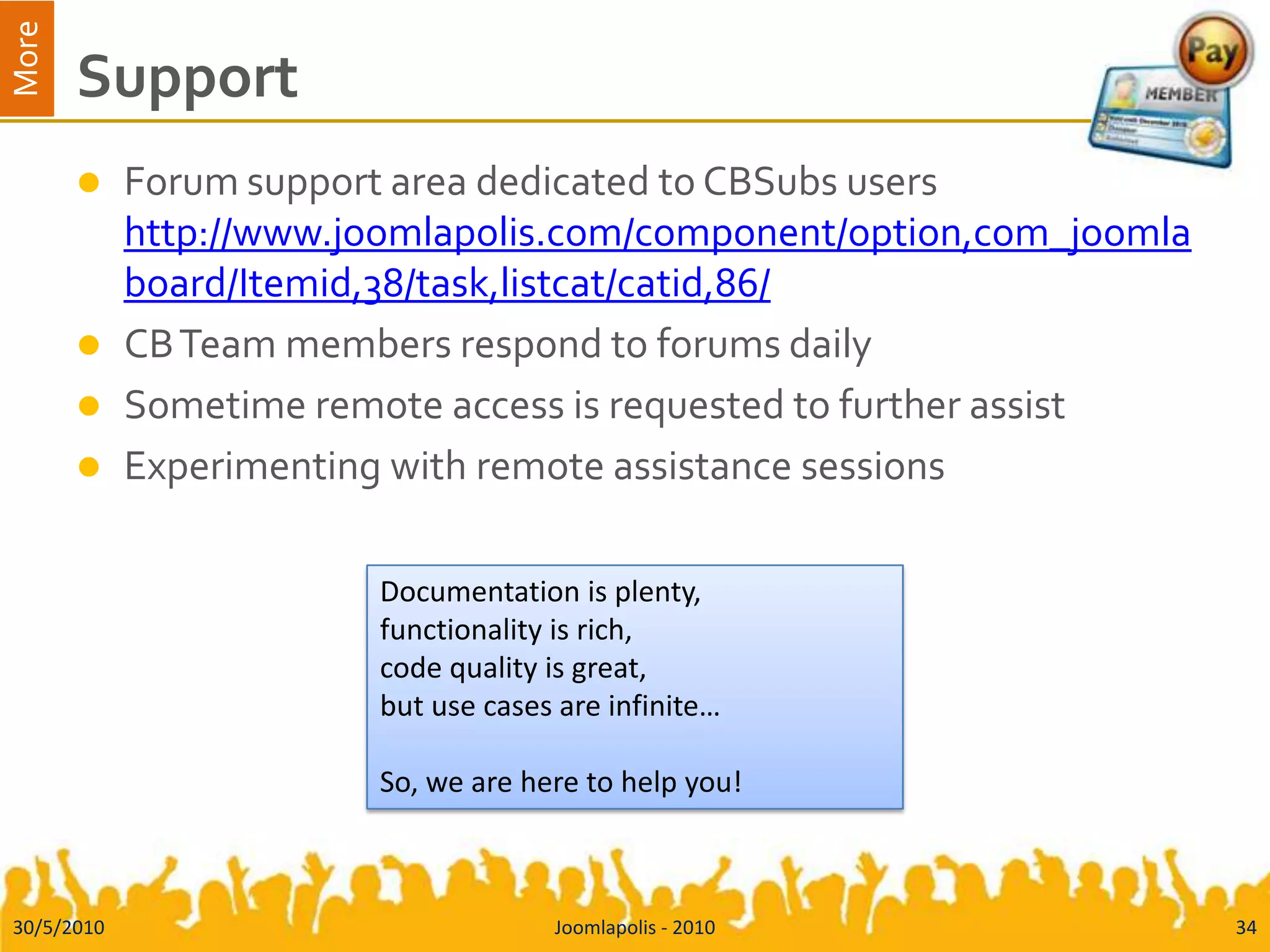  CBSubs 1.0.3 pdfSupportForum support area dedicated to CBSubs usershttp://www.joomlapolis.com/component/option,com_joomlaboard/Itemid,38/task,listcat/catid,86/CB Team members respond to forums dailySometime remote access is requested to further assistExperimenting with remote assistance sessions30/5/2010Joomlapolis - 201034Documentation is plenty, functionality is rich, code quality is great, but use cases are infinite…So, we are here to help you!
