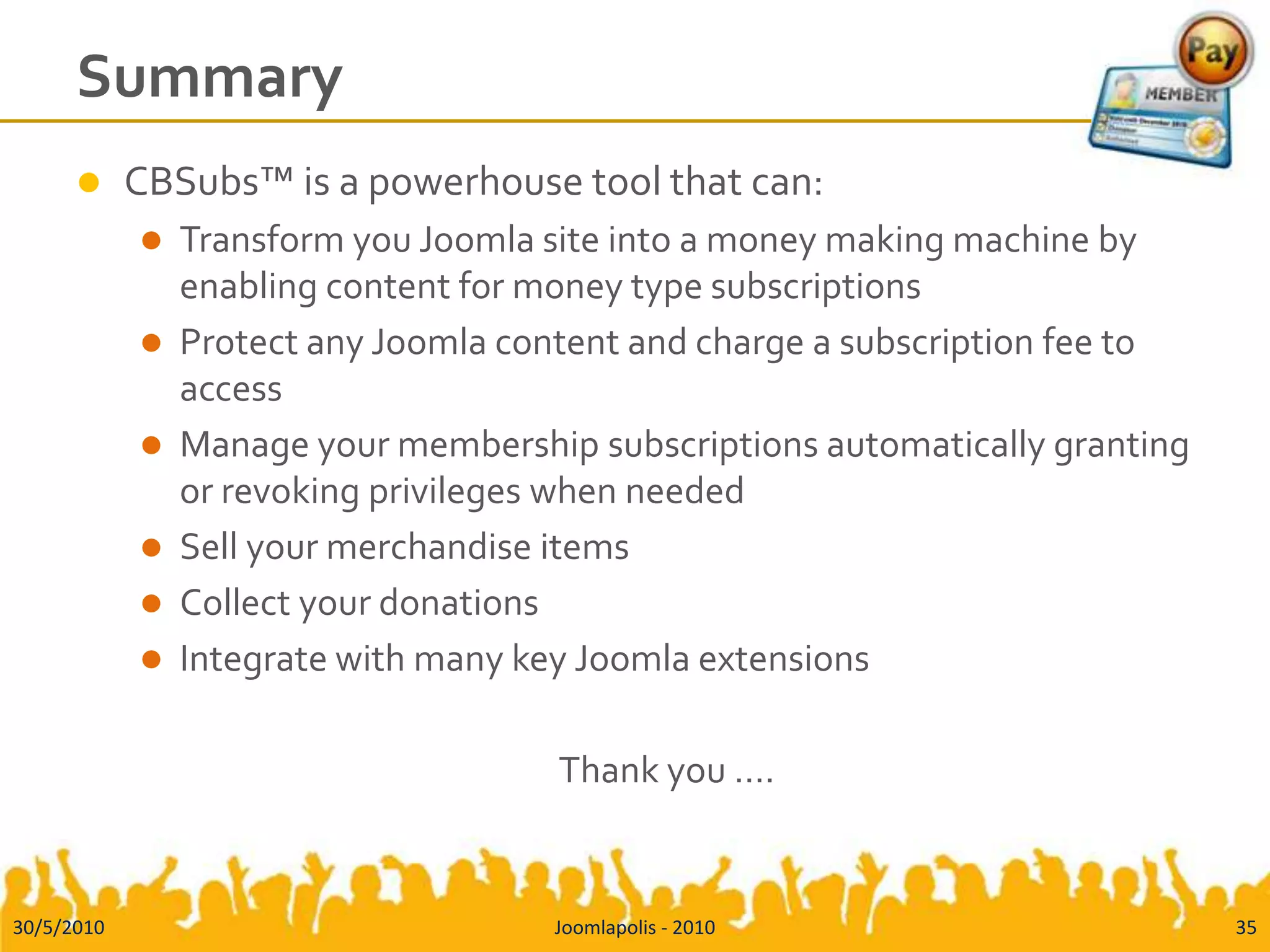 SummaryCBSubs™ is a powerhouse tool that can:Transform you Joomla site into a money making machine by enabling content for money type subscriptionsProtect any Joomla content and charge a subscription fee to accessManage your membership subscriptions automatically granting or revoking privileges when neededSell your merchandise itemsCollect your donationsIntegrate with many key Joomla extensionsThank you …. 30/5/201035Joomlapolis - 2010