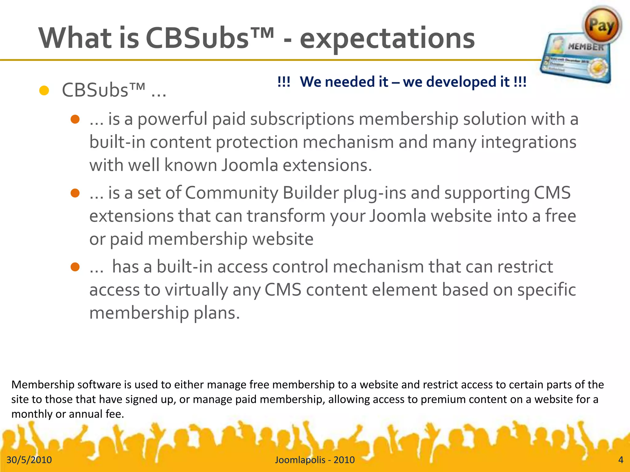 What is CBSubs™ - expectationsCBSubs™ …… is a powerful paid subscriptions membership solution with a built-in content protection mechanism and many integrations with well known Joomla extensions.… is a set of Community Builder plug-ins and supporting CMS extensions that can transform your Joomla website into a free or paid membership website…  has a built-in access control mechanism that can restrict access to virtually any CMS content element based on specific membership plans.Membership software is used to either manage free membership to a website and restrict access to certain parts of the site to those that have signed up, or manage paid membership, allowing access to premium content on a website for a monthly or annual fee.30/5/20104Joomlapolis - 2010!!!   We needed it – we developed it !!!