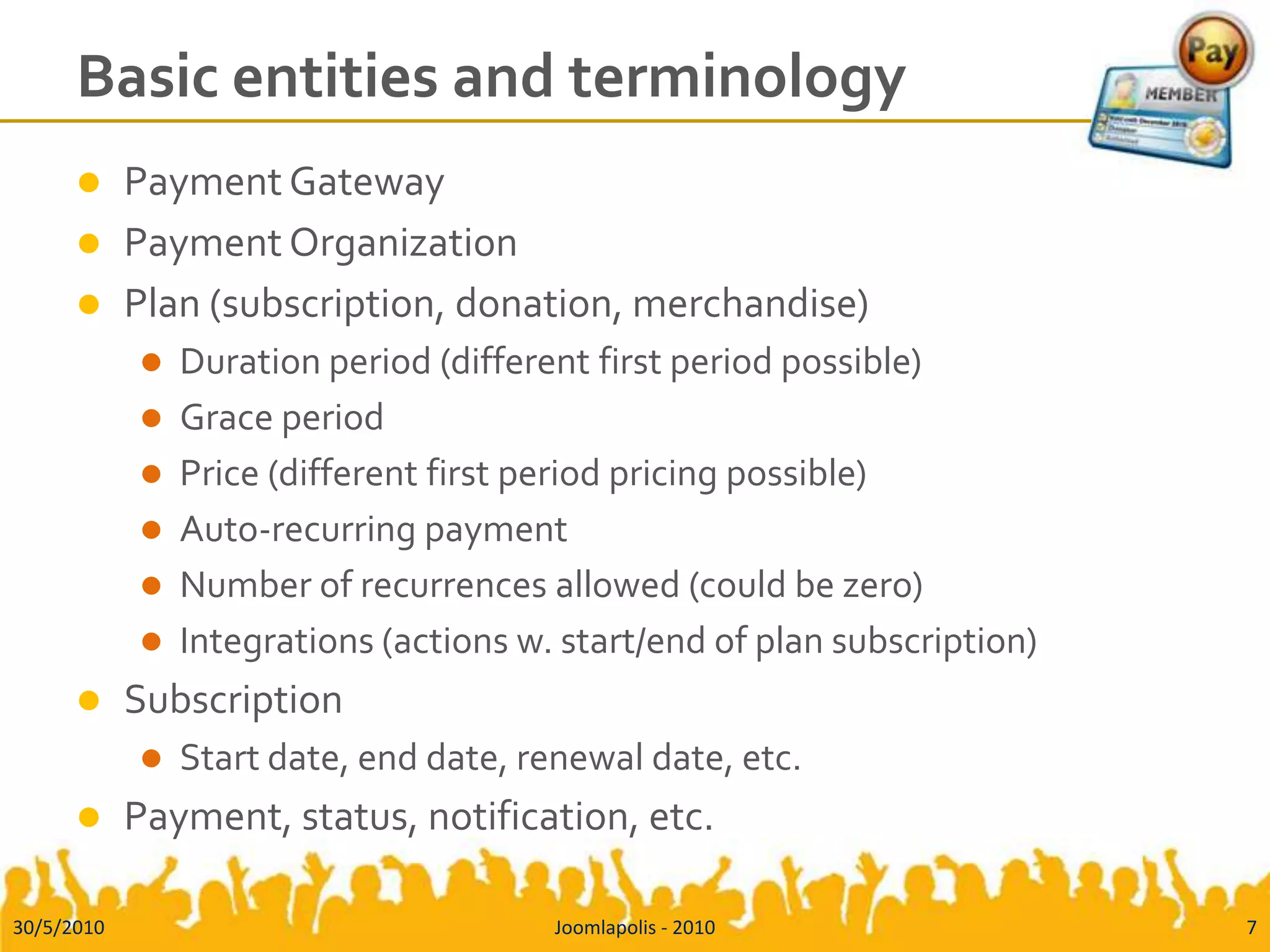 Basic entities and terminologyPayment GatewayPayment OrganizationPlan (subscription, donation, merchandise)Duration period (different first period possible)Grace periodPrice (different first period pricing possible)Auto-recurring paymentNumber of recurrences allowed (could be zero)Integrations (actions w. start/end of plan subscription)SubscriptionStart date, end date, renewal date, etc.Payment, status, notification, etc.30/5/2010Joomlapolis - 20107