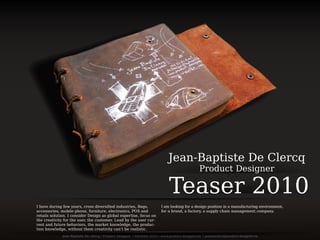 Teaser 2010
Jean-Baptiste De Clercq
Product Designer
I am looking for a design position in a manufacturing environment,
for a brand, a factory, a supply chain management company.
I have during few years, cross diversiﬁed industries, Bags,
accessories, mobile phone, furniture, electronics, POS and
retails solution. I consider Design as global expertise, focus on
the creativity for the user, the customer. Lead by the user cur-
rent and future behaviors, the market knowledge, the produc-
tion knowledge, without them creativity can’t be realistic.
 