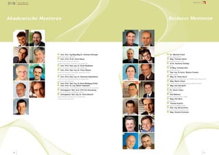 07/08   Jahresbericht
        Science Park Graz
                                                                                                                                                            Mentoren




Akademische Mentoren                                                                                                  Business Mentoren

   1                        2                                                                          1    2




   3                        4                                                                          3    4




                                 1                                                                                1
                                     Univ.-Doz. Ing.Mag.Mag.Dr. Andreas Holzinger                                     Dr. Manfred Prantl
                                Medizinische Universität Graz                                                    Alicona Imaging GmbH
                                 2                                                                                2
                                     Univ.-Prof. DI Dr. Ulrich Bauer                                                  Mag. Thomas Hafner
                                Institut für Betriebswirtschaftslehre                                            Wirtschaftstreuhänder, Graz
                                                                                                                  3
                                und Betriebsoziologie, Technische Universität Graz                                    DI Dr. Karlheinz Schlögl
   5                        6    3                                                                     5    6
                                     Univ.-Prof. Dipl.-Ing. Dr. Ernst Stadlober                                  ecofinance
                                                                                                                  4
                                Institut für Statistik, Technische Universität Graz                                   DI Mag. Christian Kittl
                                 4
                                     Univ.-Prof. Dipl.-Ing. Dr. Franz Stelzer                                    Evolaris Reseach Lab,
                                                                                                                  5
                                Institut für Chemische Technologie organischer Stoffe,                                Dipl.-Ing. Dr.techn. Markus Frewein
                                Technische Universität Graz                                                      verkehrplus GmbH
                                 5                                                                                6
                                     Univ.-Prof. Dipl.-Ing. Dr. Reinhard Haberfellner                                 Mag. Dr. Peter Hecht
                                Institut für Unternehmensführung und Organisation,                               ehemaliger CEO von Oridis, Graz, und TRIPOS, Bude, Cornwall, UK
                                                                                                                  7
   7                        8
                                Technische Universität Graz                                            7    8
                                                                                                                      Mag. Martin Artner
                                 6
                                     Univ.-Prof. Dipl.-Ing. Dr.techn.Wolfgang Pribyl                             Artner Buchprüfung und Steuerberatung GmbH & Co KEG
                                 7                                                                                8
                                     Univ.-Prof. Dr.-Ing. Martin Fellendorf                                           Mag. Karl Gerngroß
                                Institut für Straßen- und Verkehrswesen, Technische Universität Graz             Karma Consulting GmbH
                                 8                                                                                9
                                     Vertragsprof. Dipl. Arch. ETH Urs Hirschberg                                     Dr. Alexis Cukier
                                Institut für Architektur und Medien, TU Graz                                     DIADOXA
                                 9                                                                               10
                                     Vertragsprof. Dipl.-Ing. Dr. Horst Bischof                                       Rob Bekkers,
                                Institut für Maschinelles Sehen und Darstellen,                                  PAYER International Techn. GmbH
                                                                                                                 11
   9                            Technische Universität Graz                                            9    10        Mag. Karl Wulz,
                                                                                                                 LKH Klagenfurt
                                                                                                                 12
                                                                                                                      Thomas Kutschi
                                                                                                                 BearingPoint INFONOVA GmbH,
                                                                                                                 13
                                                                                                                      Dipl.-Ing. Bernd Gruhn
                                                                                                                 Focus On Business Consulting GmbH
                                                                                                                 14
                                                                                                                      Mag. Gerhard Krammer

                                                                                                       11   12




                                                                                                       13   14




   40                                                                                                                                                                       41
 