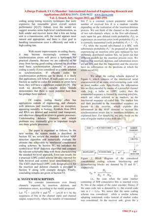 A.Durga Prakash, I.V.G.Manohar / International Journal of Engineering Research and
                   Applications (IJERA) ISSN: 2248-9622 www.ijera.com
                         Vol. 2, Issue4, July-August 2012, pp.1583-1591
 coding, using timing recovery techniques that were         bits 𝑇 is a constant system parameter while the
 expensive but reasonable given overall system              number of received bits 𝑅 is a random variable
 performance [4]-[5]. Indeed, even the model we             depending on the realization of the insertion/deletion
 suggest assumes some high-level synchronization, as        process. We can think of the channel as the cascade
 both sender and receiver know that n bits are being        of two sub-channels where, in the first sub-channel,
 sent in a transmission; still, the model appears most      each input bit gets deleted (with probability 𝑃 𝑑), or
 natural and appropriate, and there is clear goal in        experiences an insertion error (with probability 𝑃 𝑖), or
 handling transmission sizes n eﬃciently and with a         is correctly transmitted (with probability 𝑃 𝑡 = 1 − 𝑃 𝑑
 high coding rate.                                          − 𝑃 𝑖), while the second sub-channel is a BSC with
                                                            substitution probability 𝑃 𝑠.1 As proposed an input bit
          With recent improvements in coding theory,        experiencing an insertion error gets replaced by two
 it may become increasingly common that                     uniformly distributed random bits, we point out that
 synchronization errors will prove a bottleneck for         different models for the insertion process exist. We
 practical channels. Because we are currently so far        assume that insertion, deletion, and substitution errors
 away from having good coding schemes for even the          are all IID, and that the transmitter and the receiver
 most basic synchronization channels, in practice           have no information on the positions at which the
 coding is rarely if ever considered as a viable solution   errors occur[16].
 to synchronization. If eﬃcient codes for
 synchronization problems can be found, it is likely                  We adopt the coding scheme depicted in
 that applications will follow. If such codes are even a    Figure 1, which consists of the interleaved serial
 fraction as useful as codes for erasures or errors have    concatenation of an outer error-correcting code with
 been, they will have a signiﬁcant impact [6]-[9]. The      an inner marker code. Specifically, the information
 work we describe on capacity lower bounds                  bits are first encoded by means of a powerful channel
 demonstrates that there is more potential here than        code (e.g., a turbo or LDPC code), then the
 has perhaps been realized.                                 transmitted sequence is formed by inserting pilot bits,
                                                            which are often referred to as markers, to the
          Of course, coding theory often has                interleaved sequence of coded bits. The marker bits
 applications outside of engineering, and channels          and their positions in the transmitted sequence are
 with deletions and insertions prove no exception,          known to the receiver, which exploits this
 appearing naturally in biology. Symbols from DNA           information in the MAP detector to recover the
 and RNA are deleted and inserted (and transposed,          synchronization errors due to insertions/deletions, as
 and otherwise changed) as errors in genetic processes.     explained later. For simplicity, we only focus on the
 Understanding deletion channels and related                case of regular marker codes with rate[17].
 problems may eventually give us important insight
 into these genetic processes.

          The paper is organized as follows. In the
 next section, the system model is described. In
 Section III, we review the standard bit-level MAP
 detection algorithm and numerically evaluate the
 ultimate rate achievable by interleaved concatenated
 coding schemes. In Section IV, we introduce the
 symbol-level MAP detection algorithm and compare
 the relevant achievable rates with those characterizing
 the standard bit-level approach. Error-rate results for
 a practical LDPC coded scheme are also reported for        Figure .1 Block diagram of the considered
 both bit-level and symbol level detection[10]-[15].        concatenated coding scheme. Interleaving and
 The EXIT chart-based LDPC code design process for          deinterleaving blocks are denoted by Π and Π −1,
 the insertion and deletion channels is provided in         respectively.
 Section V along with example designs. Finally,
 concluding remarks are given in Section VI.
                                                                                                                (1)
II. SYSTEM DESCRIPTION                                                 i.e., the case when the same marker
           We consider transmission over binary             consisting of 𝑁𝑀 consecutive bits is inserted every
 channels impaired by insertion, deletion, and               𝑁 𝐶 bits at the output of the outer encoder. Hence, if
 substitution errors, according to the model proposed .     the outer code rate is denoted by 𝑟 𝐶, the overall code
                                                            rate is 𝑟 = 𝑟 𝐶 𝑟 𝑀. We notice that the same coding
 Let      = {𝑥𝑘}𝑇𝑘=1 and         = {𝑦𝑛}𝑅 𝑛=1 be the
                                                            scheme was considered. while a similar scheme
 sequences of bits at the channel input and channel
                                                            adopting watermark codes instead of marker codes
 output, respectively, where the number of transmitted
                                                            was considered. At the receiver side, given the a



                                                                                                     1584 | P a g e
 