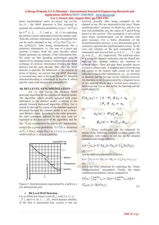 A.Durga Prakash, I.V.G.Manohar / International Journal of Engineering Research and
                  Applications (IJERA) ISSN: 2248-9622 www.ijera.com
                        Vol. 2, Issue4, July-August 2012, pp.1583-1591
priori log-likelihood ratios (L-values) log (𝑥 𝑘=0)/          received, possibly after being corrupted by the
(𝑥 𝑘=1) , the MAP detection is first executed to              channel or not. We are interested in the exact ―frame
generate the conditional probability 𝜉 𝑘(𝑥 𝑘) = 𝑃( |𝑥 𝑘)      synchronization‖ scenario, in which 𝐷0,0 and 𝐷 𝑇, 𝑅 are
                                                              true with probability one, the values of 𝑇 and 𝑅 being
for 𝑘 {1, 2, . . ., 𝑇 } and 𝑥 𝑘 {0, 1} by exploiting          known to the receiver. This assumption is not critical
the perfect a priori information from the marker code.        since frame synchronization can be obtained with
Then the extrinsic information on the transmitted bits        great accuracy. For a better illustration of the
can be easily obtained as log ( |𝑥 𝑘=0)/( |𝑥 𝑘=1) =           resynchronization process, a two-dimensional grid is
log 𝜉 𝑘(0)/𝜉 𝑘(1). After being deinterleaved, the a           created to represent the synchronization errors. As the
posteriori information, i.e., the sum of a priori and         rows and columns on the grid correspond to the
extrinsic L-values, feeds the outer decoder, which            transmitted and received bits 𝑥 𝑘, 𝑘 ∈ {1, . . . , 𝑇 } and
finally generates an estimate of the information bits.         𝑦 𝑛, 𝑛 ∈ {1, . . .,𝑅}, respectively. The solid line refers
We point out that decoding performance can be                 to a particular channel realization and the dotted line
improved by adopting iterative schemes based on the           indicates the channel without any insertion or
exchange of extrinsic information between the MAP             deletion errors. There are only three possible moves
detector and the outer decoder. But, since the MAP            to reach a certain state. A diagonal move from the top
detector is typically the bottleneck of the receiver in       left corner to the bottom right corner on the grid
terms of latency, we assume that the MAP detection            indicates a successful transmission, i.e., no insertion
is executed only once in Sections III and IV. Iterative       or deletion, but the bit may not be correctly received.
detection/decoding is considered in Section V where           An insertion event is represented by a diagonal move
specific outer code designs are pursued9[18].                 in two adjacent blocks and a vertical move denotes a
                                                              deletion event. Let us also define the function and the
 III. BIT-LEVEL SYNCHRONIZATION                               coefficients[19].
          Let us first review the bit-level MAP
detection algorithm for the considered channel model.
The algorithm, which already appeared with some
differences in the channel model, is similar to the
general forward backward algorithm (FBA), but it
cannot be derived by means of the standard approach
discussed because the channel model is not a finite-          (2)
state Markov chain. According to the turbo principle,
the code constraints induced by the outer code are
                                                              (3)
neglected in the derivation of the algorithm, and the
bits     are considered to be statistically independent,
namely the a priori probability 𝑃 ( Π) is factorized          (4)
                                                                       These coefficients can be computed by
as     =1 𝑃(𝑥 𝑘), where 𝑃(𝑥 𝑘) is 1/2 if 𝑥 𝑘 is a code bit,
                                                              means of the following forward recursion (where the
while it is 0 (or 1) if 𝑥 𝑘 is a pilot bit.
                                                              differences with respect to are due to the adopted
                                                              channel model being different):



                                                              (5)
                                                              and the following backward recursion:


                                                              (6)
                                                              which are both initialized by exploiting the ―frame
                                                              synchronization‖ assumption. Finally, the target
                                                              conditional probability can be computed as



Figure 2: Synchronization represented by a path on a
two dimensional grid                                                                                                 (7)

     A. Bit Level MAP Detection:
Let us define the binary event 𝐷 𝑘, 𝑛, with 𝑘 ∈ {1, 2, . .
., 𝑇 }, and 𝑛 ∈ {0, 1, . . .,𝑅}, which denotes whether,
of the first 𝑘 transmitted bits, exactly 𝑛 bits are



                                                                                                        1585 | P a g e
 