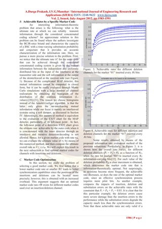A.Durga Prakash, I.V.G.Manohar / International Journal of Engineering Research and
                  Applications (IJERA) ISSN: 2248-9622 www.ijera.com
                        Vol. 2, Issue4, July-August 2012, pp.1583-1591
B. Achievable Rates by a Specific Marker Code:
          An      interesting      information-theoretic
problem that arises is the following: what is the
ultimate rate at which we can reliably transmit
information through the considered concatenated
coding scheme? An approximate solution to this
problem can be found where the authors investigate
the BCJR-once bound and characterize the capacity
of a BSC with a time-varying substitution probability
and conjecture that it provides an accurate
characterization of the information rate. Here, we
pursue a more precise solution to the problem. First,
we notice that the ultimate rate 𝑟𝐶 for the outer code
that can be achieved through the considered
concatenated coding system is given by the mutual
information between the independent and uniformly             Figure. 3. Achievable rates for different deletion
distributed bits at the input of the interleave at the        channels for the marker ―01‖ inserted every 𝑁𝑐 bits
transmitter side and the soft information at the output
of the deinterleaved at the receiver side (see Figure.
1). Because of the complicated MAP detector, this
mutual information cannot be computed in closed
form, but it can be easily evaluated through Monte
Carlo simulations with a large number of channel
realizations by obtaining the histogram of the
distribution of the extrinsic information (L-
values).[20]-[21]. The reason we choose histograms
instead of the Arnold-Loeliger algorithm is that the
latter only gives the no-interleaving mutual
information while our focus is mainly on interleaved
systems using a soft damper, as discussed in Section
IV. Interestingly, this numerical method is equivalent
to the evaluation of the EXIT chart for the MAP
detector, particularly of its left-most point . In fact,
the left-most point of a detection EXIT chart gives
the ultimate rate achievable by the outer code when it
is concatenated with the inner detector through an            Figure 4. Achievable rates for different insertion and
interleave and iterative detection/decoding is not            deletion channels for the marker ―01‖ inserted every
allowed. Hence, for a given marker code with rate 𝑟 𝑀,         𝑁𝑐 bits
we can evaluate the ultimate value of 𝑟 𝐶 by means of                   Some results obtained by means of the
this numerical method, and then compute the ultimate          proposed information rate evaluation method of the
overall rate as 𝑟 = 𝑟 𝐶 𝑟 𝑀. We will exploit this result in   previous subsection. Particularly, in Figure 3, it is
the next subsection to find optimal marker codes for          shown how the overall rate varies, for different
channels with insertions and deletions.                       deletion channels (𝑃 𝑖 = 𝑃 𝑠 = 0), as a function of 𝑁 𝐶,
                                                              when the two bit marker ―01‖ is inserted every 𝑁 𝐶
C. Marker Code Optimization:                                  information-carrying bits[22]. For each value of the
         In this section, we study the problem of             deletion probability 𝑃 𝑑, a clear maximum is obtained,
selecting a good marker code. We first notice that a          which determines the marker code rate that is
lower marker code rate or smaller 𝑁𝐶 leads to better          information-theoretically optimal. Not surprisingly,
synchronization capabilities since the positions of the       as deletions become more frequent, the achievable
insertions and deletions can be located more                  rate decreases, so does the rate of the optimal marker
precisely; however, this is obtained with an increased        code, since an effective synchronization process
overhead. This argument suggests that an optimal              requires more pilot bits. As another example,
marker code rate 𝑟𝑀 exists for different marker codes         compares the impacts of insertion, deletion and
used over an insertion/deletion channel.                      substitution errors on the achievable rates with the
                                                              constraint that 𝑃 𝑖 + 𝑃 𝑑 + 𝑃 𝑠 = 0.03. It is clear that for
                                                              this particular example, the deletion errors cause
                                                              more severe damage than the insertion errors to the
                                                              performance while the substitution errors degrade the
                                                              capacity much less than the synchronization errors.
                                                              Note that these achievable rates are only valid if a



                                                                                                         1586 | P a g e
 
