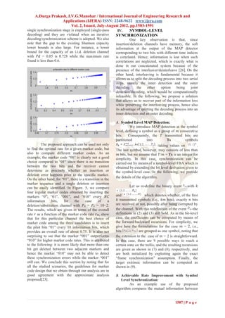 A.Durga Prakash, I.V.G.Manohar / International Journal of Engineering Research and
                       Applications (IJERA) ISSN: 2248-9622 www.ijera.com
                             Vol. 2, Issue4, July-August 2012, pp.1583-1591
single synchronization stage is employed (single-pass  IV.    SYMBOL-LEVEL
decoding) and they are violated when an iterative     SYNCHRONIZATION
decoding/synchronization scheme is adopted. We also                   One key observation is that, since
note that the gap to the existing Shannon capacity          insertion/deletion channels have memory, the soft
lower bounds is also large. For instance, a lower           information at the output of the MAP detector
bound for the capacity of an i.i.d. deletion channel        corresponding to two bits with different time indices
with 𝑃𝑑 = 0.05 is 0.728 while the maximum rate              is correlated. Hence, information is lost when such
found is less than 0.6.                                     correlations are neglected, which is exactly what is
                                                            done in our concatenated system because of the
                                                            presence of the interleaver/deinterleave [26]. On the
                                                            other hand, interleaving is fundamental because it
                                                            allows us to split the decoding process into two serial
                                                            steps, namely the inner detection and the outer
                                                            decoding;     the     other    option    being     joint
                                                            detection/decoding, which would be computationally
                                                            infeasible. In the following, we propose a solution
                                                            that allows us to recover part of the information loss
                                                            while preserving the interleaving process, hence also
                                                            its advantage of splitting the decoding process into an
                                                            inner detection and an outer decoding.

                                                            A. Symbol Level MAP Detection:
                                                                      We introduce MAP detection at the symbol
                                                            level, defining a symbol as a group of 𝑚 consecutive
                                                            bits.    Consequently, the 𝑇 transmitted bits are
                                                            partitioned           into         Ts          symbols
          The proposed approach can be used not only                                      taking values on         .
to find the optimal rate for a given marker code, but       The last symbol, however, may consists of less than
also to compare different marker codes. As an                𝑚 bits, but we assume that 𝑇/𝑚 = Ts is an integer for
example, the marker code ―00‖ is clearly not a good         simplicity. In this case, synchronization can be
choice compared to ―01‖ since there is no transition        carried out by means of a symbol-level FBA which is
between the two bits and the receiver cannot                obtained by extending the bit level derivation given to
determine as precisely whether an insertion or              the symbol-level case. In the following, we provide
deletion error happens prior to the specific marker.
                                                            the details of the algorithm.
On the other hand, for ―01‖, there is a transition in the
marker sequence and a single deletion or insertion
can be easily identified. In Figure. 5, we compare                   Let us re-define the binary event        with 𝑘
four regular marker codes obtained by inserting the
markers ―0‖, ―01‖, ―001‖, and ―010‖ every 𝑁𝐶                and                 which denotes whether, of the first
information      bits,   for    the     case     of     a    𝑘 transmitted symbols (i.e., 𝑘𝑚 bits), exactly 𝑛 bits
deletion/substitution channel with 𝑃 𝑑 = 𝑃 𝑠 = 10−2.        are received or not, possibly after being corrupted by
The results, which are given in terms of the overall        the channel. With this redefinition of the event       the
rate 𝑟 as a function of the marker code rate 𝑟 𝑀, show      definitions in (2) and (3) still hold. As in the bit-level
that for this particular channel the best choice of         case, the coefficients can be computed by means of
marker code among the three candidates is to insert         the forward/backward recursions. For simplicity, we
the pilot bits ―01‖ every 18 information bits, which        give here the formulations for the case 𝑚 = 2, i.e.,
provides an overall rate of about 0.75. It is also not      bits            are grouped as one symbol, noting that
surprising to see that the marker ―001‖ outperforms         the extension to the case of 𝑚 > 2 is straightforward.
―010‖ for higher marker code rates. This is attributed      In this case, there are 9 possible ways to reach a
to the following: it is more likely that more than one      certain state on the trellis, and the resulting recursions
bit get deleted between two adjacent markers and            are given as shown in (7) and (8), respectively, and
hence the marker ―010‖ may not be able to detect            are both initialized by exploiting again the exact
these synchronization errors while the marker ―001‖         ―frame synchronization‖ assumption. Finally, the
still can. We conclude this section by noting that for      target extrinsic information can be computed as
all the studied scenarios, the guidelines for marker        shown in (9).
code design that we obtain through our analysis are in
good agreement with the approximate analysis                B. Achievable Rate Improvement with Symbol
proposed[23].                                                  Level Synchronization:
                                                                     As an example use of the proposed
                                                            algorithm compares the mutual information between


                                                                                                      1587 | P a g e
 