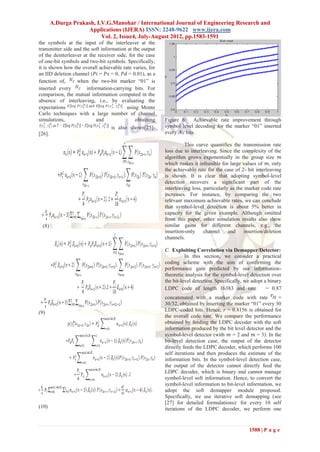 A.Durga Prakash, I.V.G.Manohar / International Journal of Engineering Research and
                    Applications (IJERA) ISSN: 2248-9622 www.ijera.com
                          Vol. 2, Issue4, July-August 2012, pp.1583-1591
the symbols at the input of the interleaver at the
transmitter side and the soft information at the output
of the deinterleaver at the receiver side, for the case
of one-bit symbols and two-bit symbols. Specifically,
it is shown how the overall achievable rate varies, for
an IID deletion channel (𝑃𝑖 = 𝑃𝑠 = 0, 𝑃𝑑 = 0.01), as a
function of,      when the two-bit marker ―01‖ is
inserted every         information-carrying bits. For
comparison, the mutual information computed in the
absence of interleaving, i.e., by evaluating the
expectations                              using Monte
Carlo techniques with a large number of channel
simulations,               and                obtaining   Figure 6: Achievable rate improvement through
                                   is also shown[25]-     symbol level decoding for the marker ―01‖ inserted
[26].                                                     every 𝑁𝑐 bits.

                                                                   This curve quantifies the transmission rate
                                                          loss due to interleaving. Since the complexity of the
                                                          algorithm grows exponentially in the group size 𝑚
                                                          which makes it infeasible for large values of 𝑚, only
                                                          the achievable rate for the case of 2- bit interleaving
                                                          is shown. It is clear that adopting symbol-level
                                                          detection recovers a significant part of the
                                                          interleaving loss, particularly as the marker code rate
                                                          increases. For instance, by comparing the two
                                                          relevant maximum achievable rates, we can conclude
                                                          that symbol-level detection is about 5% better in
                                                          capacity for the given example. Although omitted
                                                          from this paper, other simulation results also show
 (8)                                                      similar gains for different channels, e.g., the
                                                          insertion-only channel         and     insertion/deletion
                                                          channels.

                                                          C. Exploiting Correlation via Demapper/Detector:
                                                                    In this section, we consider a practical
                                                          coding scheme with the aim of confirming the
                                                          performance gain predicted by our information-
                                                          theoretic analysis for the symbol-level detection over
                                                          the bit-level detection. Specifically, we adopt a binary
                                                          LDPC code of length 16383 and rate               = 0.87
                                                          concatenated with a marker code with rate            =
                                                          30/32, obtained by inserting the marker ―01‖ every 30
(9)                                                       LDPC-coded bits. Hence, r = 0.8156 is obtained for
                                                          the overall code rate. We compare the performance
                                                          obtained by feeding the LDPC decoder with the soft
                                                          information produced by the bit level detector and the
                                                          symbol-level detector (with 𝑚 = 2 and 𝑚 = 3). In the
                                                          bit-level detection case, the output of the detector
                                                          directly feeds the LDPC decoder, which performs 100
                                                          self iterations and then produces the estimate of the
                                                          information bits. In the symbol-level detection case,
                                                          the output of the detector cannot directly feed the
                                                          LDPC decoder, which is binary and cannot manage
                                                          symbol-level soft information. Hence, to convert the
                                                          symbol-level information to bit-level information, we
                                                          adopt the soft demapper module proposed.
                                                          Specifically, we use iterative soft demapping (see
                                                          [27] for detailed formulations): for every 10 self
(10)                                                      iterations of the LDPC decoder, we perform one


                                                                                                   1588 | P a g e
 