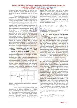 A.Durga Prakash, I.V.G.Manohar / International Journal of Engineering Research and
                  Applications (IJERA) ISSN: 2248-9622 www.ijera.com
                        Vol. 2, Issue4, July-August 2012, pp.1583-1591
iteration of the soft demapper, so that the total          variable and check nodes may offer a better
number of 100 self iterations of the LDPC decoder is       performance but the check-regular LDPCs already
preserved for a fair comparison with the bit-level         give good results as reported in the previous
case.                                                      literature. Suppose 𝐼 is the total number of different
          The resulting frame-error rate (FER) and bit-    variable node degrees of the LDPC code denoted by
error rate (BER) curves are compared for the case of            𝑖 = 1, . . . , 𝐼. Let 𝑎 𝑖 to be the fraction of variable
a deletion only channel. For comparison, the ultimate      nodes with degree          . The goal of code design is to
deletion probability 𝑃𝑑 at which a scheme with the         find the set of parameters {𝜆𝑖} that provides the best
considered marker code and an outer code with rate         decoding performance where
   = 0.87 can provide reliable communications is also
shown— these values are obtained by means of the
information-theoretic analysis described in the
previous sections. An interesting fact is that a BER       (11)
lower than           is obtained by means of MAP           Because of the first constraint, we need I ≥ 3 to have
detection with 𝑚 = 3 at values of the deletion             any flexibility in our code design
probability at which bit-level detection cannot
converge even in the presence of an information-           A. EXIT Chart Based Analysis of the Decoding
theoretically optimal code. The improvement                   Performance:
provided by the symbol-level detection is evident: for              Since the outer LDPC decoder can be
a given BER, using a MAP detector with 𝑚 = 2               partitioned into LDPC variable node detector (VND)
allows the receiver to work with a deletion                and LDPC check node detector (CND), for multiple-
probability increased by about       with respect to the   pass decoding, the information exchange between the
bit-level one, and the MAP detector with 𝑚 = 3             inner MAP detector and outer LDPC decoder is
provides an even greater robustness to deletion errors.    further illustrated in Figure. 7, where Block A
                                                           consists of two sub-blocks which are referred to as
V. EXIT CHART-BASED OUTER LDPC                             FBA SISO and LDPC VND. Mutual information
   CODE         DESIGN       FOR                           between the LDPC-coded bits and the corresponding
   INSERTION/DELETION CHANNELS                             L-values, {𝐼𝐴, 𝐼𝐵, 𝐼𝑆, } [0, 1], are exchanged
          In the previous sections, with the interest of   between these blocks during the iterative decoding
reducing decoding latency, we focused on the case of       process. It is worth mentioning that only the extrinsic
single-pass decoding for the outer code concatenated       information, i.e., the difference between the a
with the inner marker code over insertion/deletion         posteriori and the a priori L-values, is exchanged.
channels. We now consider an iterative scheme where
extrinsic information is exchanged between the MAP                   As stated in Section III, in the sub-block
detector (synchronization) block and the outer             FBA SISO, MAP detection is applied on the received
decoder. This is motivated by the observation that         sequence {𝑦 𝑘} with soft input a priori information
when iterative decoding is allowed, specifically           given by 𝐼𝑉 and extrinsic L-values of the transmitted
designed LDPC codes for insertion and deletion             bits are generated.    measures the reliability of these
channels may provide performance gains over                L-values. It is difficult to describe the relationship
                                                           between       and     in closed form, instead, Monte
                                                           Carlo simulations are performed to generate the so
                                                           called detection EXIT chart. A detection EXIT chart
                                                           example for insertion and deletion channels is shown
                                                           in Figure. 9 using bit level synchronization and the
                                                           marker code ―01‖. Marker code rates are chosen
                                                           based on the scheme proposed in Section III-C. The
                                                           variable nodes take as the a priori information and
                                                           perform the standard sum-product algorithm (SPA)
Figure. 7 Detailed decoder/detector block diagram at       with information received from the LDPC CND. The
the receiver side.                                         EXIT curve of the combined FBA SISO and LDPC
                                                           VND is described by the relationship between IA
         In this section, we consider an LDPC code         and IB given by where the function 𝐽(𝜎) is defined as
consisting of 𝑁 variable nodes and 𝑁 − 𝐾 check
nodes connected by an edge interleaver with rate =
 𝐾/𝑁. For simplicity, only check regular LDPC codes        (12)
are considered, i.e., every parity-check equation
involves a constant number of variable nodes,
denoted by        We emphasize that joint design of
                                                           (13)


                                                                                                       1589 | P a g e
 