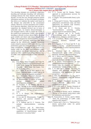 A.Durga Prakash, I.V.G.Manohar / International Journal of Engineering Research and
                  Applications (IJERA) ISSN: 2248-9622 www.ijera.com
                        Vol. 2, Issue4, July-August 2012, pp.1583-1591
Two decoding strategies are considered: single-pass         [11]  S. E. Tavares and M. Fukada, ―Matrix
decoding and multi-pass decoding with information                 approach to synchronization recovery for
exchange between the inner detector and the outer                 binary cyclic codes.‖
decoder. For the first case, through numerical mutual       [12] G. Seguin, ―On synchronizable binary cyclic
information analyses, we have developed a technique               codes.‖
that allows us to optimize the marker code based on         [13] L. Cheng and H. Ferreira, ―Rate-compatible
the ultimate rate achievable by the concatenated                  path-pruned convolutional codes and their
scheme. Moreover, we have presented a new symbol-                 applications on channels with insertion,
level detection algorithm, which has been proved to               deletion and substitution errors.‖
outperform the standard bit-level one in terms of           [14] T. G. Swart and H. C. Ferreira,
achievable rates. An iterative detector/demapper is               ―Insertion/deletion      correcting      coding
also designed which is able to exploit the results of             schemes based on convolution coding.‖
the symbol level synchronizer. Finally, when iterative      [15] M. F. Mansour and A. H. Tewfik,
decoding is allowed, we have shown that by choosing               ―Convolutional codes for channels with
good variable and check node degree distributions,                substitutions, insertions, and deletions.‖
LDPC codes designed for insertion/deletion channels         [16] V. I. Levenshtein, ―Binary codes capable of
offer better error correcting capabilities than those             correcting     deletions,     insertions    and
optimal for the AWGN-only channels. Simulation                    reversals.‖
results related to practical LDPC codes showing clear       [17] H. C. Ferreira, T. G. Swart, and M. P. dos
performance gains have been provided for both cases               Santos,      ―Using     parallelinterconnected
under consideration. Although we only focus on the                Viterbi decoders to correct insertion/deletion
marker codes (as the inner synchronization code),                 errors.‖
similar analyses and design procedure can also be           [18] L.      Schulman and          D.     Zuckerman,
applied to other concatenated coding schemes, e.g.,               ―Asymptotically good codes correcting
an LDPC code concatenated with an inner watermark                 insertions, deletions, and transpositions.‖
code.                                                       [19] M. C. Davey and D. J. Mackay, ―Reliable
                                                                  communication        over     channels     with
References                                                        insertions, deletions and substitutions.‖
  [1].   Feng Wang, Dario Fertonani, and Tolga M.           [20] E. A. Ratzer, ―Error-correction on non-
         Duman‖ Symbol-Level Synchronization and                  standard communication channels.‖
         LDPC Code Design for Insertion/Deletion            [21] ―Marker codes for channels with insertions
         Channels ― IEEE Trans On Comm , Vol.                     and deletions.‖ Annals of Telecommun.
         59, No. 5, May 2011.                               [22] L. R. Bahl and F. Jelinek, ―Decoding for
  [2]    R. L. White, R. M. H. New, and R. F. W.                  channels with insertions, deletions, and
         Pease, ―Patterned media: a viable route to 50            substitutions with applications to speech
         Gbit/in2 and up for magnetic recording?.‖                recognition.‖
  [3]    R. L. Dobrushin, ―Shannon’s theorems for            [23] J. Chen, M. Mitzenmacher, C. Ng, and N.
         channels with synchronization Errors.‖                   Varnica, ―Concatenated codes for deletion
  [4]    M. Mitzenmacher, ―A survey of results for                channels.‖
         deletion       channels         and      related   [24] R. G. Gallager, ―Sequential decoding for
         synchronization channels.‖                               binary     channels      with     noise     and
  [5]    D. Fertonani, T. M. Duman, and M. F.                     synchronization errors.‖
         Erden, ―Bounds on the capacity of channels         [25] T. M. Cover and J. A. Thomas, Elements of
         with insertions, deletions and substitutions.‖           Information Theory. John Wiley & Sons,
  [6]    F. F. Sellers Jr., ―Bit loss and gain correction         Inc., 1991.
         code.‖                                             [26] S. ten Brink, G. Kramer, and A. Ashikhmin,
  [7]    N. J. A. Sloane, ―On single-deletion-                    ―Design of low-density parity-check codes
         correcting codes.‖                                       for modulation and detection.‖
  [8]    Z. Liu and M. Mitzenmacher, ―Codes for             [27] M. Franceschini, G. Ferrari, and R. Raheli,
         deletions and insertion channels with                    ―Does the performance of LDPC codes
         segmented errors.‖                                       depend on the channel?.‖
  [9]    A. S. Helberg and H. C. Ferreira, ―On              [28] N. Varnica and A. Kav´ci´c, ―Optimized low-
         multiple      insertion/deletion      correcting         density parity-check codes for partial
         codes.‖                                                  response channels.‖
  [10]   L.    McAven and             R.    Safavi-Naini,
         ―Classification of the deletion correcting
         capabilities of Reed-Solomon codes of
         dimension 2 over prime fields.‖




                                                                                                 1591 | P a g e
 