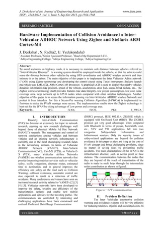 J. Deeksha et al Int. Journal of Engineering Research and Application
ISSN : 2248-9622, Vol. 3, Issue 5, Sep-Oct 2013, pp.1564-1568

www.ijera.com

RESEARCH ARTICLE

OPEN ACCESS

Hardware Implementation of Collision Avoidance in Inter–
Vehicular ADHOC Network Using Zigbee and Stellaris ARM
Cortex-M4
J. Deeksha1, N. Radha2, U. Yedukondalu3
1
1

Assistant Professor, 2Senior Assistant Professor, 3Head of the Department E.C.E.
Aditya Engineering College, 2Aditya Engineering College, 3Aditya Engineering Col

Abstract
To avoid accidents on highway roads, it is necessary to maintain safe distance between vehicles referred as
“Inter-Vehicular Distance”. A warning system should be employed inside the vehicle, so that the vehicle could
sense the distance between other vehicles by using GPS co-ordinates and ADHOC wireless network and then
intimate it to the driver. The main objective of this paper is to implement the Inter Vehicular Adhoc network
(IVAN) using Zigbee technology and developing the control circuit using Texas Instruments Stellaris launch
pad which uses LM120XL ARM Cortex M4 processor. A graphical LCD is used to display the nearby vehicles
dynamic information like position, speed of the vehicle, acceleration, door lock status, break failure, etc., The
Zigbee wireless technology itself provides features like data Integrity, low power consumption, low cost, wide
coverage area, large network up to 65536 nodes when compared with other wireless technologies. Another
objective of this paper is to secure the information passing via Inter-Vehicular ADHOC wireless Network and
protect it from intruders. For this a Secure-Pre warning Collision Algorithm (S-PWCA) is implemented in
firmware to make the IVAN message more secure. The implementation results show the Zigbee technology is
best suit for the IVAN by taking advantage of Low power and coverage area.
KeywordsIVC,
IVAN,
IVCN,
PKI,
S_PWCA

I.

INTRODUCTION

Recently
Inter-Vehicle
Communication
(IVC) has become an extremely hot topic in network
research, opening up new research challenges well
beyond those of classical Mobile Ad Hoc Network
(MANET) research. The management and control of
network connections among vehicles and between
vehicles and an existing network infrastructure is
currently one of the most challenging research fields
in the networking domain. In terms of Vehicular
ADHOC
Network
(VANET),
Inter-Vehicle
Communication(IVC), Car-2-X (C2X), or Vehicle-2X (V2X), many Vehicular Ad-hoc Networks
(VANETs) are wireless communication networks that
provide interesting roadside services such as vehicular
safety, traffic congestion, alternate routes, estimated
time to destination, and in general improves the
efficiency and safety on the road such as Collision
Warning, collision avoidance, automatic control are
also expected to result in a reduction of traffic
accidents. Many conferences and venues have seen an
increased research activity related to VANETs [2] [3]
[4] [5]. Vehicular networks have been developed to
improve the safety, security and efficiency of the
transportation systems and enable new mobile
applications and services for the traveling public. The
communications are controlled by interesting and
challenging applications have been envisioned and
realized. Dedicated Short Range Communication
www.ijera.com

(DSRC) protocol, IEEE 802.15.4, ZIGBEE which is
equipped with On-Board Unit (OBU). The ZIGBEE
protocol got very good advantages when compared
with Bluetooth in terms of power, bandwidth, cost,
etc., V2V and V2I applications fall into two
categories:
Safety-related
Information
and
Infotainment services. Only the security issues of
safety-related applications are focused for collision
avoidance in this paper as they are lying at the core of
IVAN concept and bring challenging problems, since
its matter of saving lives by preventing traffic
accidents. The main characteristic of the IVAN is the
infrastructure absence, such as access point or base
stations. The communication between the nodes that
they are beyond of the reach of transmission of the
radio is made in multi hops through the intermediate
nodes contribution as shown in figure1.

Figure1: V2V communication

II.

Problem Definition

The Inter Vehicular automotive collision
warning and avoidance systems will be very effective
for reducing fatalities, injuries and associated costs. In
1564 | P a g e

 