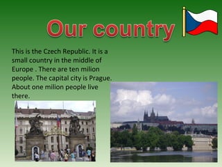 This is the Czech Republic. It is a 
small country in the middle of 
Europe . There are ten milion 
people. The capital city is Prague. 
About one milion people live 
there. 
 