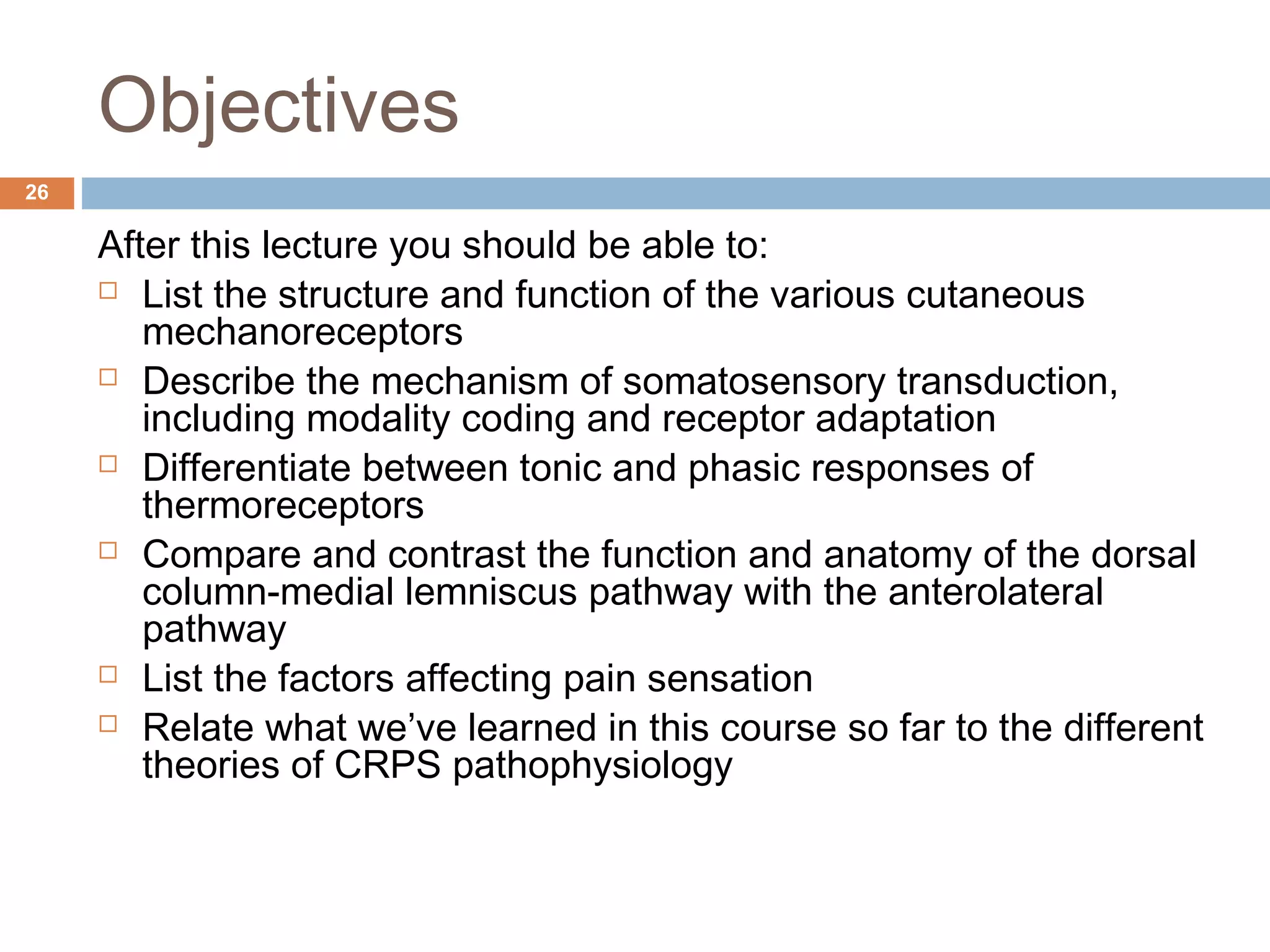 Objectives
After this lecture you should be able to:
 List the structure and function of the various cutaneous
mechanoreceptors
 Describe the mechanism of somatosensory transduction,
including modality coding and receptor adaptation
 Differentiate between tonic and phasic responses of
thermoreceptors
 Compare and contrast the function and anatomy of the dorsal
column-medial lemniscus pathway with the anterolateral
pathway
 List the factors affecting pain sensation
 Relate what we’ve learned in this course so far to the different
theories of CRPS pathophysiology
26
 