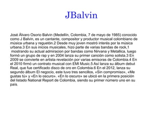 JBalvin
José Álvaro Osorio Balvin (Medellín, Colombia, 7 de mayo de 1985) conocido
como J Balvin, es un cantante, compositor y productor musical colombiano de
música urbana y reguetón.2 Desde muy joven mostró interés por la música
urbana.3 En sus inicios musicales, hizo parte de varias bandas de rock,1
mostrando su actual admiracion por bandas como Nirvana y Metallica, luego
formó un grupo de rap y en 2004 lanza su primer canción como solista.3 En
2009 se convierte en artista revelación por varias emisoras de Colombia.4 En
el 2010 firmó un contrato musical con EMI Music.5 Así lanza su álbum debut
Real, que fue certificado disco de oro en Colombia.6 En el 2012, lanza su
segundo álbum El negocio, este tuvo tres sencillos, «Sin compromiso», «Me
gustas tú» y «En lo oscuro». «En lo oscuro» se ubicó en la primera posición
del listado National Report de Colombia, siendo su primer número uno en su
país.
 