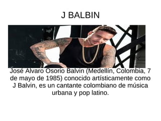 J BALBIN
José Álvaro Osorio Balvin (Medellín, Colombia, 7
de mayo de 1985) conocido artísticamente como
J Balvin, es un cantante colombiano de música
urbana y pop latino.
 