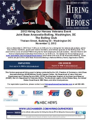 2012 Hiring Our Heroes Veterans Event
                  Joint Base Anacostia-Bolling, Washington, DC
                                 The Bolling Club
                           Theisen Street, Building 50 - Washington DC
                                        November 2, 2012
 Join us November 2, 2012 from 11:00 a.m. to 2:00 p.m. for a hiring fair for veteran job seekers, active
  duty military members, guard and reserve members, and military spouses at the Bolling Club. This
event will be a one-of-a-kind FREE hiring fair for both employers and job seekers. General Electric will
    host an employment workshop from 9:30 a.m. to 10:30 a.m. To register for the workshop go to
 www.uschamber.com/hiringourheroes/events scroll down and click on JB Anacostisa-Bolling. These
   events are part of the Joint Base Anacostia-Bolling’s National Miltiary Family Apprecation EXPO.


                      EMPLOYERS                                                                           JOB SEEKERS
     Must register for FREE at HOH.Greatjob.net                                              Register for FREE at HOH.Greatjob.net
                                                                                    to guarantee admission. Walk-ins welcome but space not guaranteed.


This Verizon-sponsored hiring event is being conducted by the U.S. Chamber of Commerce, Joint Base
     Anacostia-Bolling (JBAB) Military Family Support Center, the Department of Labor Veterans’
    Employment and Training Service (DOL VETS), the Employer Support of the Guard and Reserve
(ESGR), the U.S. Department of Veterans Affairs, The American Legion, United States Navy, the United
                      States Coast Guard, NBC News, and other local partners.

  For registration questions, please contact us at hiringourheroes@uschamber.com or call 202-463-
                                                 5807.




                        WWW.USCHAMBER.COM/HIRINGOURHEROES
                              is the official online partner for Hiring Our Heroes  Find Hiring Our Heroes online:

      JOINT BASE ANACOSTIA-BOLLING SINCERELY THANKS AND APPRECIATES THE SPONSORS OF THIS EVENT. HOWEVER, NEITHER THE NAVY NOR ANY OTHER PART OF THE FEDERAL
                                       GOVERNMENT OFFICIALLY ENDORSES ANY COMPANY, SPONSOR, OR THEIR PRODUCTS OR SERVICES.
 