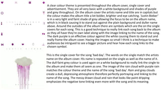 A clear colour theme is presented throughout the album cover, single cover and
advertisement. They are all very basic with a white background and shades of purple
and grey throughout. On the album cover the artists name and title are in capitals but
the colour makes the album title a lot bolder, brighter and eye catching. ‘Justin Bieber’
is in a very light and faint shade of grey allowing the focus to be on the album name,
which is in black causing it to stand out against the plain background and duller name
above. Around the outsides of the album there are symbols which are the on the single
covers for each song. This is a good technique to really link each song back to the album
as they all have they're own label along with the image linking to the name of the song.
The dark purple is an effective colour against the white causing them to stand out and
really frame the album cover. Having the images so small I think is a technique to make
audiences be intrigued to see a bigger picture and hear how each song links to the
chosen symbol.
This is the single cover for the song ‘bad day’. The words on the single match the artists
name on the album cover. His name is repeated on the single as well as the name of it.
The dull faint grey colour is used again on a white background to really link the single to
the album and make them all seem as one. The image of the rain cloud with purple rain
matches the colour theme and the name of the song ‘bad day’. Rain and grey clouds
create a dull, depressing atmosphere therefore perfectly portraying and linking to the
name of the song. The messy drawn cloud and rain that looks like paint dripping
emphasizes the negative tone linking even more with the song and its meaning.
 
