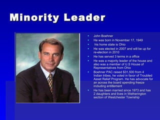 Minority Leader John Boehner He was born in November 17, 1949 his home state is Ohio He was elected in 2007 and will be up for re-election in 2010 He has served 3 terms in a office He was a majority leader of the house and also was a member of U.S House of Representatives from Ohio Boehner PAC raised $31,500 from 4 Indian tribes, he voted in favor of Troubled Asset Relief Program. He has advocate for an across the board spending freeze including entitlement He has been married since 1973 and has 2 daughters and lives in Wetherington section of Westchester Township 