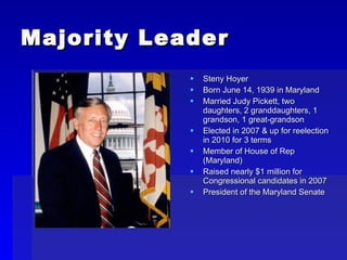 Majority Leader Steny Hoyer Born June 14, 1939 in Maryland Married Judy Pickett, two daughters, 2 granddaughters, 1 grandson, 1 great-grandson Elected in 2007 & up for reelection in 2010 for 3 terms Member of House of Rep (Maryland) Raised nearly $1 million for Congressional candidates in 2007 President of the Maryland Senate  
