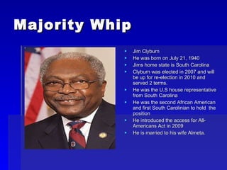 Majority Whip Jim Clyburn He was born on July 21, 1940 Jims home state is South Carolina Clyburn was elected in 2007 and will be up for re-election in 2010 and served 2 terms. He was the U.S house representative from South Carolina He was the second African American and first South Carolinian to hold  the position He introduced the access for All-Americans Act in 2009 He is married to his wife Almeta. 
