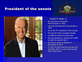 President of the senate Joseph R. Biden Jr. He was born in Scranton Pennsylvania in 1942 Joe was first elected to the senate in 1972  He is the 47 th  president of the senate He was the sixth youngest senator In 2008 he ended his sixth term He was elected on January 20 th  2009 to start his seventh term He will be up for re-election in November of 2013 In 1972 his wife and his one year old daughter died in a car wreck he also has 3 other sons 