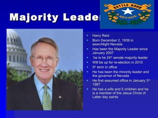 Majority Leader Harry Reid Born December 2, 1939 in searchlight Nevada Has been the Majority Leader since January 2007 he is he 24 th  senate majority leader Will be up for re-election in 2010 5 th  term in office He has been the minority leader and the governor of Nevada He first assumed office in January 3 rd  1987 He has a wife and 5 children and he is a member of the Jesus Christ of Latter day saints 