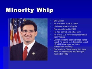 Minority Whip Eric Cantor He was born June 6, 1965 His home state is Virginia Eric was elected in 2009 He has served one other term He was a U.S House Representative from Virginia Cantor supports strong United states-Israel, he wants U.S. legislation to cut off all U.S taxpayer aid to the Palestinian Authority Eric’s wife is Diana Marcy find, they went on a blind date and then got married in 1989 