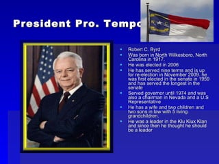 President Pro. Tempore Robert C. Byrd Was born in North Wilkesboro, North Carolina in 1917. He was elected in 2006 He has served nine terms and is up for re-election in November 2009. he was first elected in the senate in 1959 and has served the longest in the senate Served governor until 1974 and was also a chairman in Nevada and a U.S Representative He has a wife and two children and two sons in law with 5 living grandchildren. He was a leader in the Klu Klux Klan and since then he thought he should be a leader 