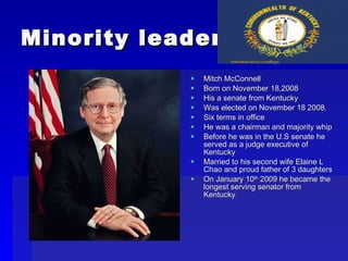 Minority leader Mitch McConnell Born on November 18,2008 His a senate from Kentucky Was elected on November 18 2008. Six terms in office He was a chairman and majority whip Before he was in the U.S senate he served as a judge executive of Kentucky Married to his second wife Elaine L Chao and proud father of 3 daughters  On January 10 th  2009 he became the longest serving senator from Kentucky 