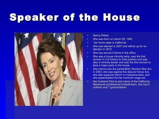 Speaker of the House Nancy Pelosi She was born on march 26, 1940 her home state is California She was elected in 2007 and will be up for re-election in 2010 She has served 4 terms in the office.  She was a house minority whip, was the first woman in U.S history to hold position and was also a minority leader and was the first woman to lead a major party in the house She tried to ban the partial-Birth Abortion Ban Act in 2003, she was against the Secure Fence Act, she also supports reform in marijuana laws, and she spearheaded the fair minimum wage act Her husband Paul is and owner of the California Redwoods professional football team, she has 5 children and 7 grandchildren 