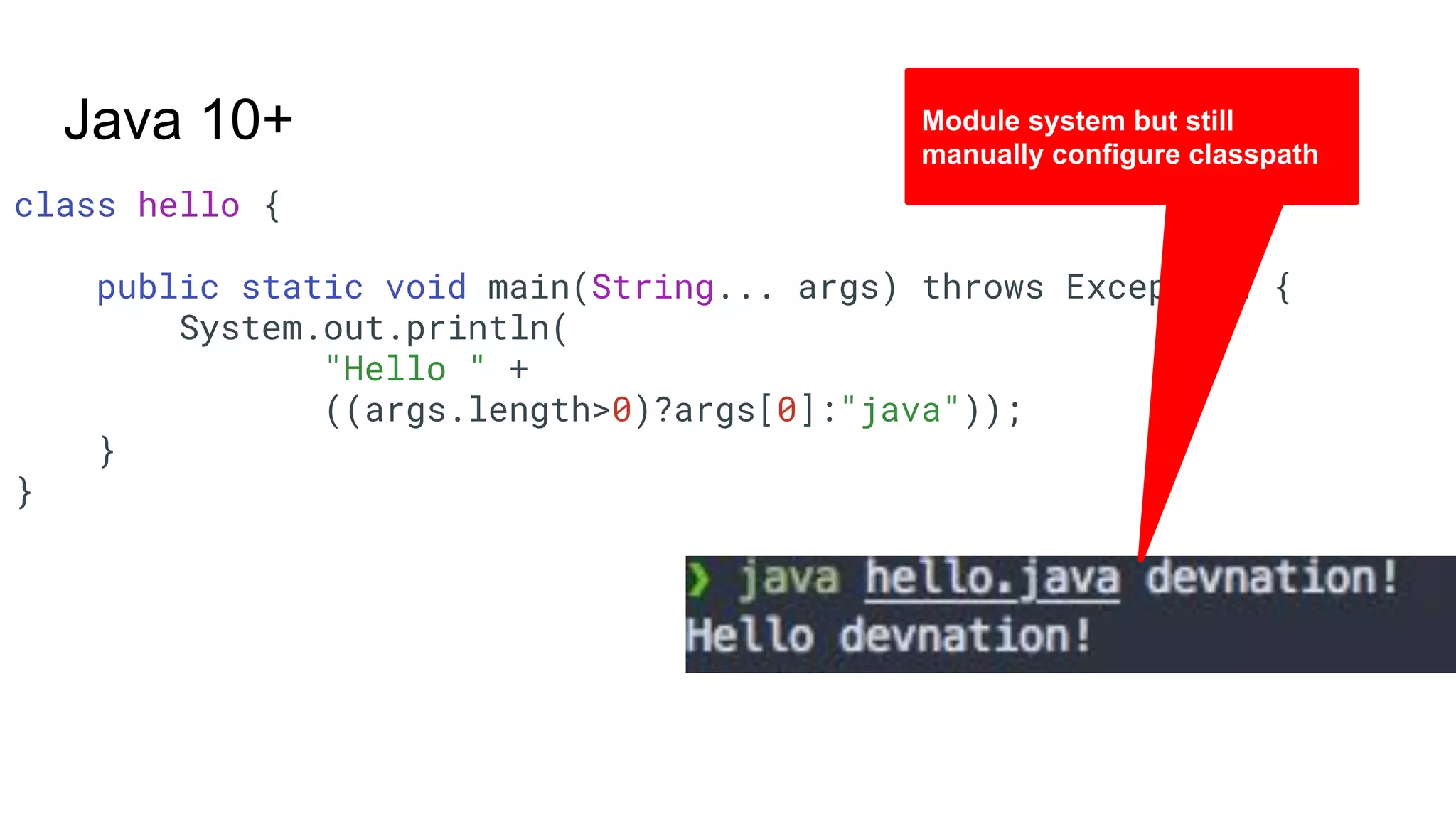 class hello { public static void main(String... args) throws Exception { System.out.println( "Hello " + ((args.length>0)?args[0]:"java")); } } Java 10+ Module system but still manually configure classpath 