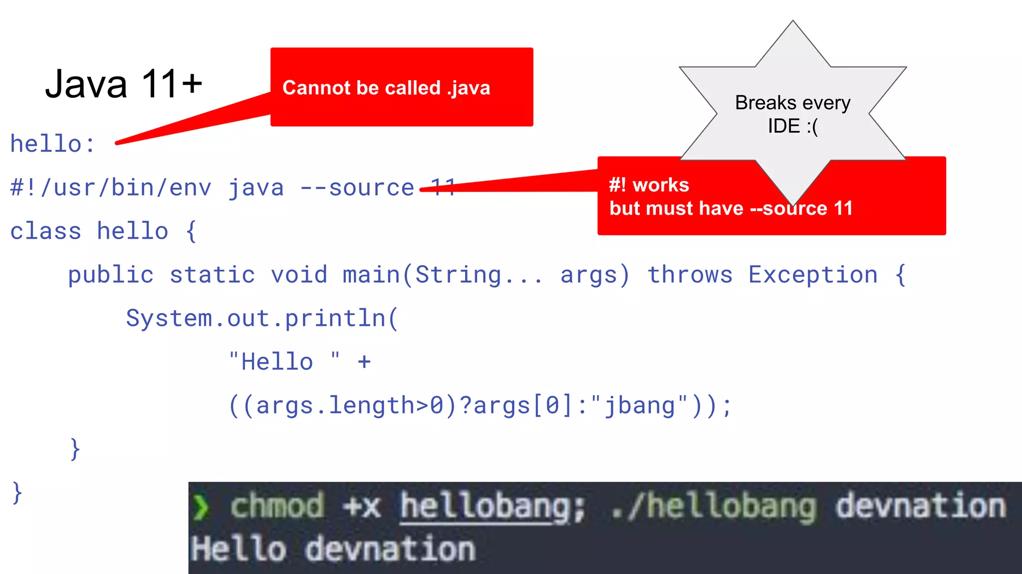 hello: #!/usr/bin/env java --source 11 class hello { public static void main(String... args) throws Exception { System.out.println( "Hello " + ((args.length>0)?args[0]:"jbang")); } } Java 11+ Cannot be called .java #! works but must have --source 11 Breaks every IDE :( 