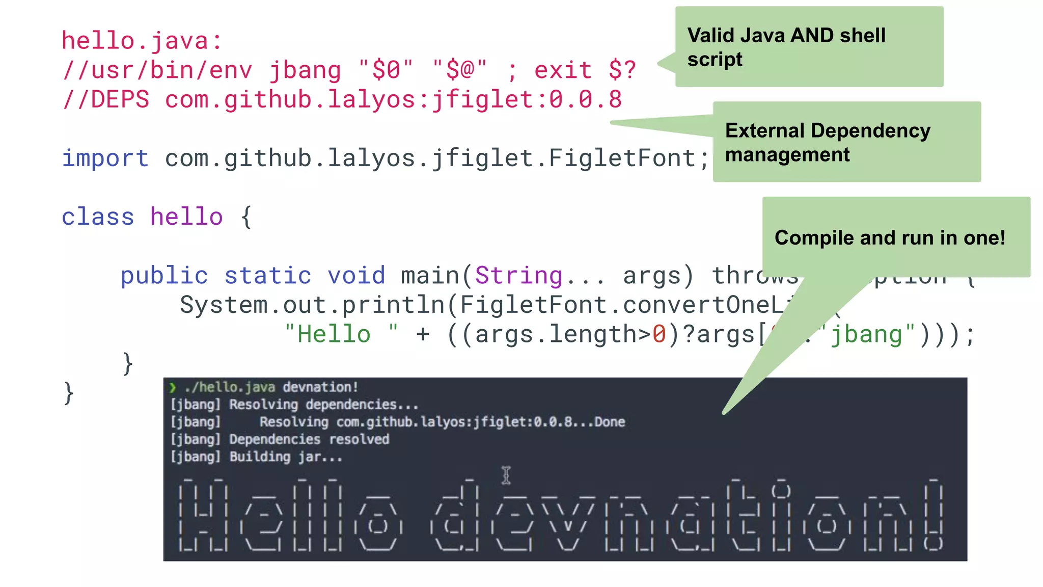 hello.java: //usr/bin/env jbang "$0" "$@" ; exit $? //DEPS com.github.lalyos:jfiglet:0.0.8 import com.github.lalyos.jfiglet.FigletFont; class hello { public static void main(String... args) throws Exception { System.out.println(FigletFont.convertOneLine( "Hello " + ((args.length>0)?args[0]:"jbang"))); } } Valid Java AND shell script External Dependency management Compile and run in one! 