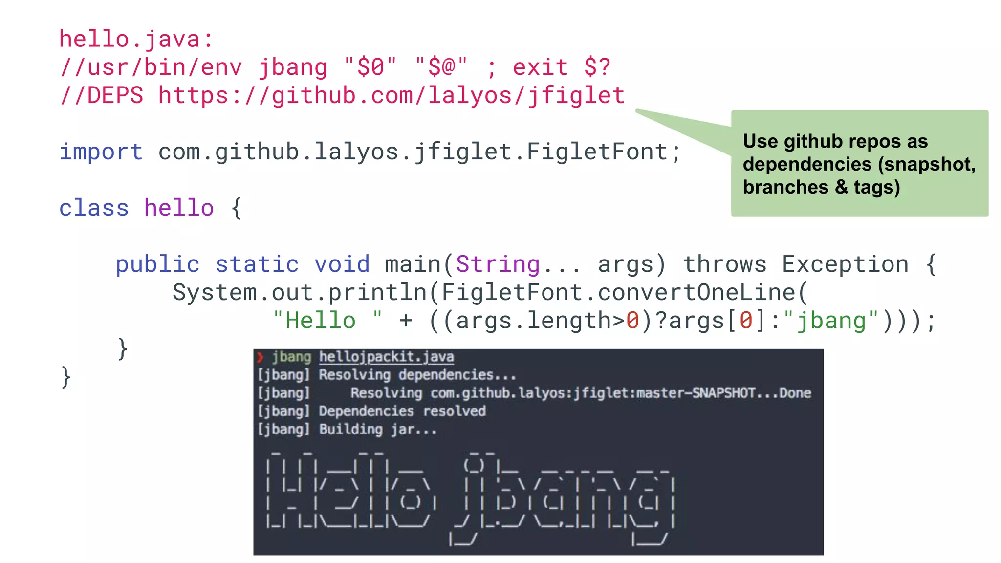 hello.java: //usr/bin/env jbang "$0" "$@" ; exit $? //DEPS https://github.com/lalyos/jfiglet import com.github.lalyos.jfiglet.FigletFont; class hello { public static void main(String... args) throws Exception { System.out.println(FigletFont.convertOneLine( "Hello " + ((args.length>0)?args[0]:"jbang"))); } } Use github repos as dependencies (snapshot, branches & tags) 