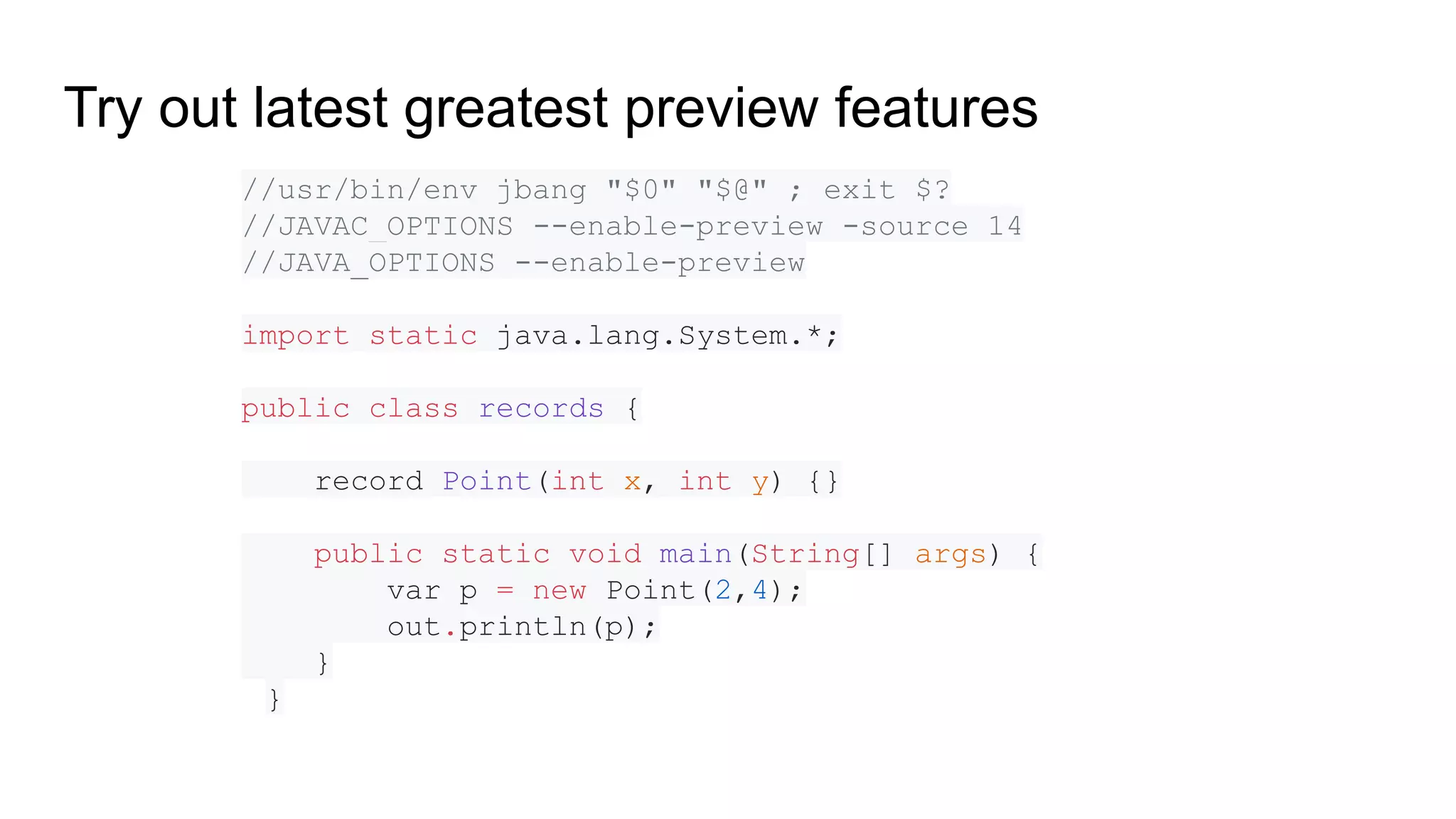 //usr/bin/env jbang "$0" "$@" ; exit $? //JAVAC_OPTIONS --enable-preview -source 14 //JAVA_OPTIONS --enable-preview import static java.lang.System.*; public class records { record Point(int x, int y) {} public static void main(String[] args) { var p = new Point(2,4); out.println(p); } } Try out latest greatest preview features 