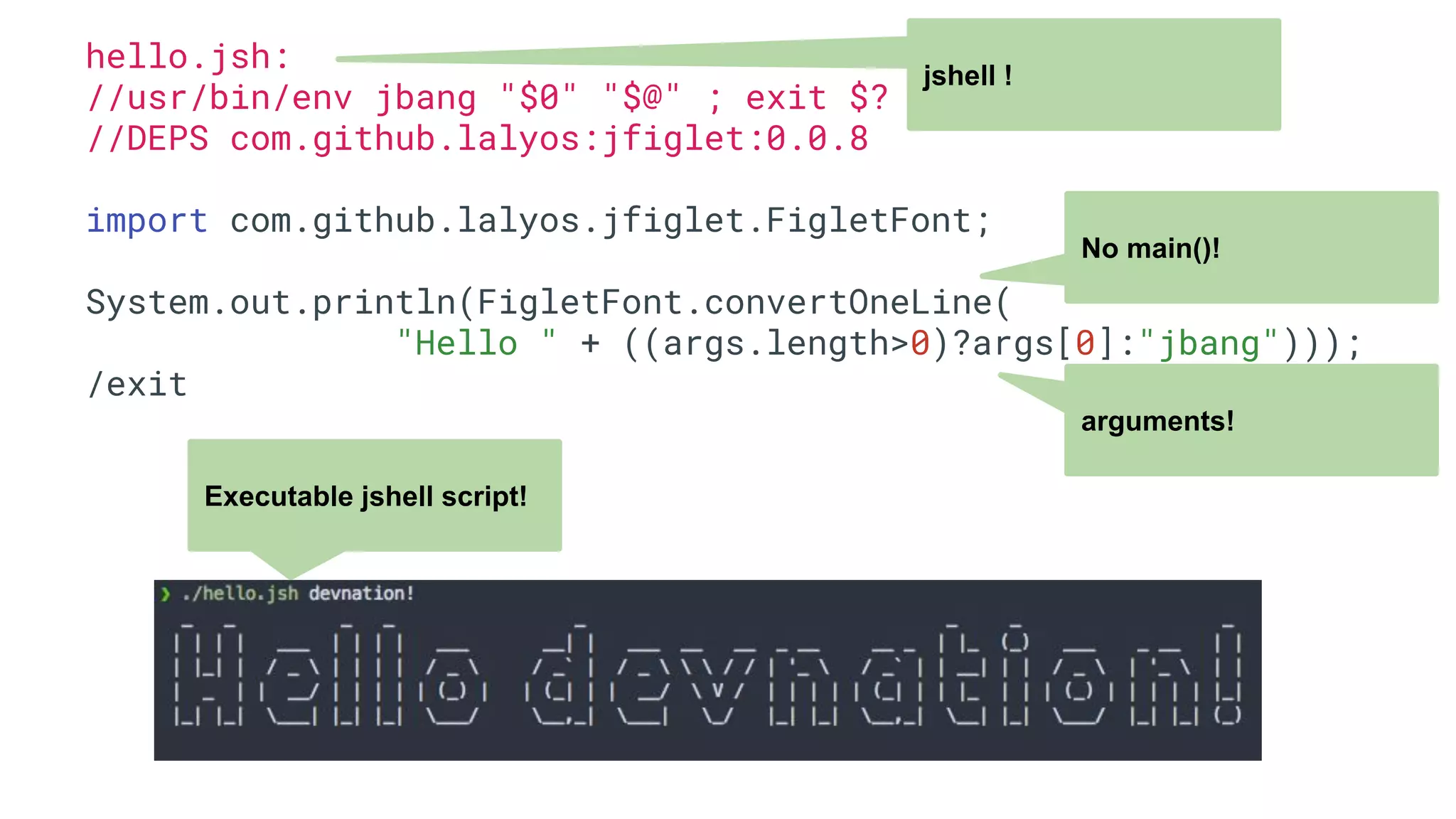 hello.jsh: //usr/bin/env jbang "$0" "$@" ; exit $? //DEPS com.github.lalyos:jfiglet:0.0.8 import com.github.lalyos.jfiglet.FigletFont; System.out.println(FigletFont.convertOneLine( "Hello " + ((args.length>0)?args[0]:"jbang"))); /exit jshell ! No main()! arguments! Executable jshell script! 