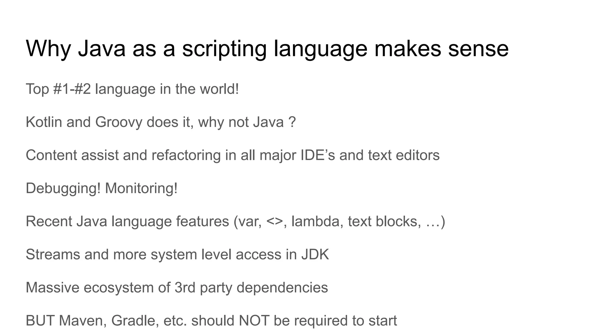 Why Java as a scripting language makes sense Top #1-#2 language in the world! Kotlin and Groovy does it, why not Java ? Content assist and refactoring in all major IDE’s and text editors Debugging! Monitoring! Recent Java language features (var, <>, lambda, text blocks, …) Streams and more system level access in JDK Massive ecosystem of 3rd party dependencies BUT Maven, Gradle, etc. should NOT be required to start 