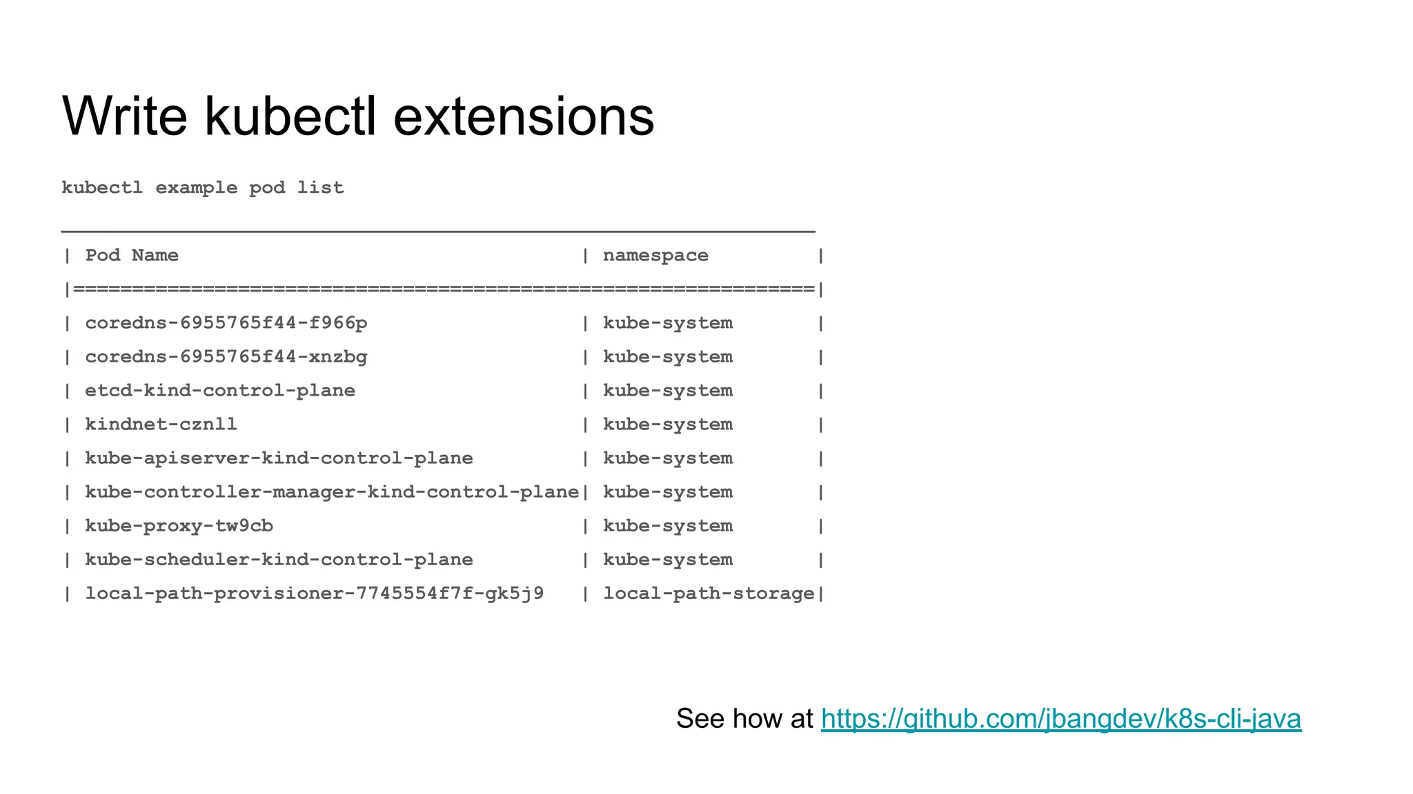 Write kubectl extensions kubectl example pod list ________________________________________________________________ | Pod Name | namespace | |===============================================================| | coredns-6955765f44-f966p | kube-system | | coredns-6955765f44-xnzbg | kube-system | | etcd-kind-control-plane | kube-system | | kindnet-cznll | kube-system | | kube-apiserver-kind-control-plane | kube-system | | kube-controller-manager-kind-control-plane| kube-system | | kube-proxy-tw9cb | kube-system | | kube-scheduler-kind-control-plane | kube-system | | local-path-provisioner-7745554f7f-gk5j9 | local-path-storage| See how at https://github.com/jbangdev/k8s-cli-java 