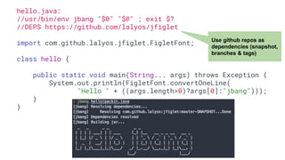 hello.java:
//usr/bin/env jbang "$0" "$@" ; exit $?
//DEPS https://github.com/lalyos/jfiglet
import com.github.lalyos.jfiglet.FigletFont;
class hello {
public static void main(String... args) throws Exception {
System.out.println(FigletFont.convertOneLine(
"Hello " + ((args.length>0)?args[0]:"jbang")));
}
}
Use github repos as
dependencies (snapshot,
branches & tags)
 