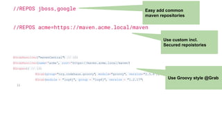 //REPOS jboss,google
//REPOS acme=https://maven.acme.local/maven
@GrabResolver("mavenCentral") // (2)
@GrabResolver(name='acme', root='https://maven.acme.local/maven')
@Grapes({ // (3)
@Grab(group="org.codehaus.groovy", module="groovy", version="2.5.8"), // (4)
@Grab(module = "log4j", group = "log4j", version = "1.2.17")
})
Easy add common
maven repositories
Use custom incl.
Secured repoistories
Use Groovy style @Grab
 