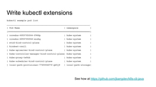 Write kubectl extensions
kubectl example pod list
________________________________________________________________
| Pod Name | namespace |
|===============================================================|
| coredns-6955765f44-f966p | kube-system |
| coredns-6955765f44-xnzbg | kube-system |
| etcd-kind-control-plane | kube-system |
| kindnet-cznll | kube-system |
| kube-apiserver-kind-control-plane | kube-system |
| kube-controller-manager-kind-control-plane| kube-system |
| kube-proxy-tw9cb | kube-system |
| kube-scheduler-kind-control-plane | kube-system |
| local-path-provisioner-7745554f7f-gk5j9 | local-path-storage|
See how at https://github.com/jbangdev/k8s-cli-java
 
