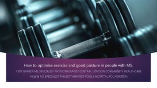 How to optimise exercise and good posture in people with MS.
JODY BARBER MS SPECIALIST PHYSIOTHERAPIST CENTRAL LONDON COMMUNITY HEALTHCARE
HELEN MS SPECIALIST PHYSIOTHERAPIST POOLE HOSPITAL FOUNDATION
 