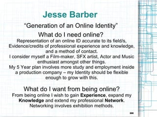 Jesse Barber
       “Generation of an Online Identity”
           What do I need online?
    Representation of an online ID accurate to its field/s,
Evidence/credits of professional experience and knowledge,
                  and a method of contact.
I consider myself a Film-maker, SFX artist, Actor and Music
              enthusiast amongst other things.
My 5 Year plan involves more study and employment inside
   a production company – my Identity should be flexible
                  enough to grow with this.

      What do I want from being online?
 From being online I wish to gain Experience, expand my
    Knowledge and extend my professional Network.
        Networking involves exhibition methods.
 