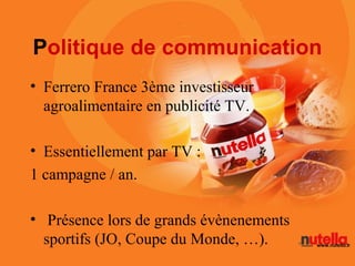 Politique de communication
• Ferrero France 3ème investisseur
  agroalimentaire en publicité TV.

• Essentiellement par TV :
1 campagne / an.

• Présence lors de grands évènenements
  sportifs (JO, Coupe du Monde, …).
 