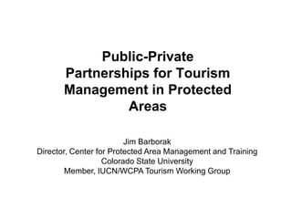 Public-Private
       Partnerships for Tourism
       Management in Protected
                Areas

                         Jim Barborak
Director, Center for Protected Area Management and Training
                   Colorado State University
        Member, IUCN/WCPA Tourism Working Group
 