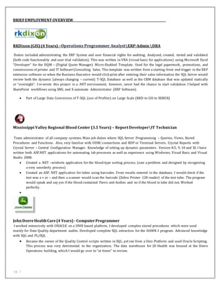 pg. 2
BRIEFEMPLOYMENT OVERVIEW
RKDixon (GIS) (4 Years) –Operations Programmer AnalystERP-Admin DBA
Duties included administrating the ERP System and user financial rights for auditing. Analyzed, created, tested and validated
(both code functionality and user trial validation). This was written in VBA (visual basic for applications) using Microsoft Excel
“Developer” for the DQM – (Digital Quote Manager) Micro-Enabled Template. Used for the legal paperwork, promotions, and
commissions of printer and IT SoftwareConsulting Sales. This template was written from a starting front end trigger in the ERP
extension software so when the Business Executive would click print after entering their sales information the SQL Server would
review both the dynamic (always changing – current) T-SQL Database as well as the CRM database that was updated statically
or “overnight”. I re-wrote this project in a .NET environment, however, never had the chance to start validation. I helped with
SharePoint workflows using XML and E-automate Administrator (ERP Software).
 Part of Large Data Conversion of T-SQL (use of Profiler) on Large Scale (RKD to GIS to XEROX)
Mississippi Valley Regional Blood Center (3.5 Years) – Report DeveloperIT Technician
Team administrator of all company systems. Main job duties where SQL Server Programming – Queries, Views, Stored
Procedures and Functions. Also, very familiar with ODBC connections and RDP or Terminal Servers. Crystal Reports with
Crystal Server – Central Configuration Manager. Knowledge of setting up dynamic parameters. Version 8.5, 9, 10 and XI. I have
written both ASP.NET applications for automating lab processes as well as experience using Winforms, Visual Basic and Visual
Studio 2008.
 Created a .NET –winform application for the blood type sorting process. (saw a problem and designed by recognizing
a very unorderly process)
 Created an ASP. NET application for tubes using barcodes. From results entered in the database, I would check if the
test was a + or – and then a scanner would scan the barcode (Zebra Printer 128 reader) of the test tube. The program
would speak and say yes if the blood contained Parvo anti-bodies and no if the blood in tube did not. Worked
perfectly.

JohnDeereHealthCare(4 Years) - ComputerProgrammer
I worked extensively with ORACLE on a UNIX based platform. I developed complex stored procedures which were used
mainly for Data Quality department audits. Developed complete SQL extraction for the HAWK-I program. Advanced knowledge
with SQL and PL/SQL
 Became the owner of the Quality Control scripts written in SQL, yet ran from a Unix Platform and used Oracle Scripting.
This process was very detrimental to the organization. The data warehouse for JD-Health was housed at the Deere
Operations building, which I would go over to “at times” to review.
 