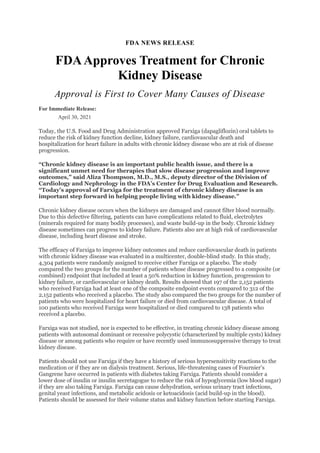 FDA NEWS RELEASE
FDAApproves Treatment for Chronic
Kidney Disease
Approval is First to Cover Many Causes of Disease
For Immediate Release:
April 30, 2021
Today, the U.S. Food and Drug Administration approved Farxiga (dapagliflozin) oral tablets to
reduce the risk of kidney function decline, kidney failure, cardiovascular death and
hospitalization for heart failure in adults with chronic kidney disease who are at risk of disease
progression.
“Chronic kidney disease is an important public health issue, and there is a
significant unmet need for therapies that slow disease progression and improve
outcomes,” said Aliza Thompson, M.D., M.S., deputy director of the Division of
Cardiology and Nephrology in the FDA’s Center for Drug Evaluation and Research.
“Today’s approval of Farxiga for the treatment of chronic kidney disease is an
important step forward in helping people living with kidney disease.”
Chronic kidney disease occurs when the kidneys are damaged and cannot filter blood normally.
Due to this defective filtering, patients can have complications related to fluid, electrolytes
(minerals required for many bodily processes), and waste build-up in the body. Chronic kidney
disease sometimes can progress to kidney failure. Patients also are at high risk of cardiovascular
disease, including heart disease and stroke.
The efficacy of Farxiga to improve kidney outcomes and reduce cardiovascular death in patients
with chronic kidney disease was evaluated in a multicenter, double-blind study. In this study,
4,304 patients were randomly assigned to receive either Farxiga or a placebo. The study
compared the two groups for the number of patients whose disease progressed to a composite (or
combined) endpoint that included at least a 50% reduction in kidney function, progression to
kidney failure, or cardiovascular or kidney death. Results showed that 197 of the 2,152 patients
who received Farxiga had at least one of the composite endpoint events compared to 312 of the
2,152 patients who received a placebo. The study also compared the two groups for the number of
patients who were hospitalized for heart failure or died from cardiovascular disease. A total of
100 patients who received Farxiga were hospitalized or died compared to 138 patients who
received a placebo.
Farxiga was not studied, nor is expected to be effective, in treating chronic kidney disease among
patients with autosomal dominant or recessive polycystic (characterized by multiple cysts) kidney
disease or among patients who require or have recently used immunosuppressive therapy to treat
kidney disease.
Patients should not use Farxiga if they have a history of serious hypersensitivity reactions to the
medication or if they are on dialysis treatment. Serious, life-threatening cases of Fournier’s
Gangrene have occurred in patients with diabetes taking Farxiga. Patients should consider a
lower dose of insulin or insulin secretagogue to reduce the risk of hypoglycemia (low blood sugar)
if they are also taking Farxiga. Farxiga can cause dehydration, serious urinary tract infections,
genital yeast infections, and metabolic acidosis or ketoacidosis (acid build-up in the blood).
Patients should be assessed for their volume status and kidney function before starting Farxiga.
 